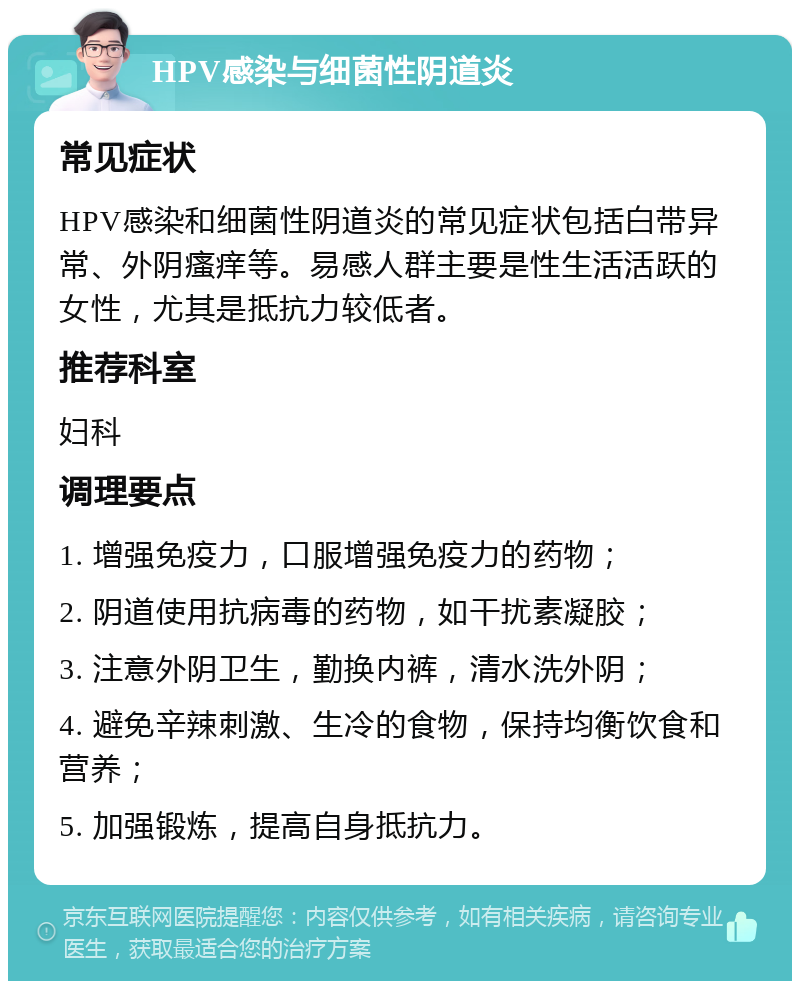 HPV感染与细菌性阴道炎 常见症状 HPV感染和细菌性阴道炎的常见症状包括白带异常、外阴瘙痒等。易感人群主要是性生活活跃的女性，尤其是抵抗力较低者。 推荐科室 妇科 调理要点 1. 增强免疫力，口服增强免疫力的药物； 2. 阴道使用抗病毒的药物，如干扰素凝胶； 3. 注意外阴卫生，勤换内裤，清水洗外阴； 4. 避免辛辣刺激、生冷的食物，保持均衡饮食和营养； 5. 加强锻炼，提高自身抵抗力。