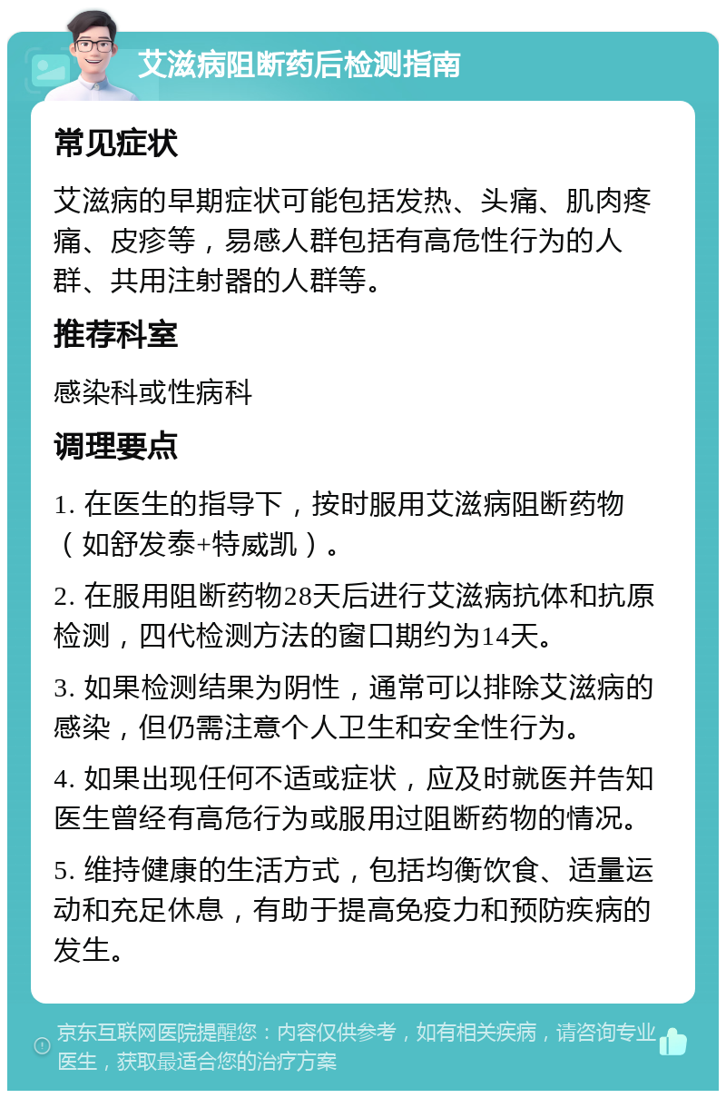 艾滋病阻断药后检测指南 常见症状 艾滋病的早期症状可能包括发热、头痛、肌肉疼痛、皮疹等，易感人群包括有高危性行为的人群、共用注射器的人群等。 推荐科室 感染科或性病科 调理要点 1. 在医生的指导下，按时服用艾滋病阻断药物（如舒发泰+特威凯）。 2. 在服用阻断药物28天后进行艾滋病抗体和抗原检测，四代检测方法的窗口期约为14天。 3. 如果检测结果为阴性，通常可以排除艾滋病的感染，但仍需注意个人卫生和安全性行为。 4. 如果出现任何不适或症状，应及时就医并告知医生曾经有高危行为或服用过阻断药物的情况。 5. 维持健康的生活方式，包括均衡饮食、适量运动和充足休息，有助于提高免疫力和预防疾病的发生。