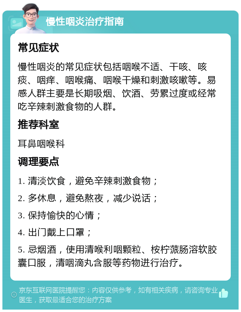 慢性咽炎治疗指南 常见症状 慢性咽炎的常见症状包括咽喉不适、干咳、咳痰、咽痒、咽喉痛、咽喉干燥和刺激咳嗽等。易感人群主要是长期吸烟、饮酒、劳累过度或经常吃辛辣刺激食物的人群。 推荐科室 耳鼻咽喉科 调理要点 1. 清淡饮食，避免辛辣刺激食物； 2. 多休息，避免熬夜，减少说话； 3. 保持愉快的心情； 4. 出门戴上口罩； 5. 忌烟酒，使用清喉利咽颗粒、桉柠蒎肠溶软胶囊口服，清咽滴丸含服等药物进行治疗。