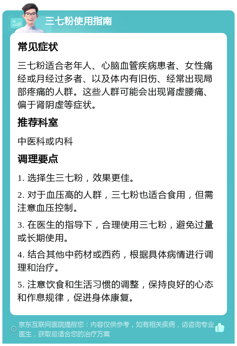 三七粉使用指南 常见症状 三七粉适合老年人、心脑血管疾病患者、女性痛经或月经过多者、以及体内有旧伤、经常出现局部疼痛的人群。这些人群可能会出现肾虚腰痛、偏于肾阴虚等症状。 推荐科室 中医科或内科 调理要点 1. 选择生三七粉，效果更佳。 2. 对于血压高的人群，三七粉也适合食用，但需注意血压控制。 3. 在医生的指导下，合理使用三七粉，避免过量或长期使用。 4. 结合其他中药材或西药，根据具体病情进行调理和治疗。 5. 注意饮食和生活习惯的调整，保持良好的心态和作息规律，促进身体康复。