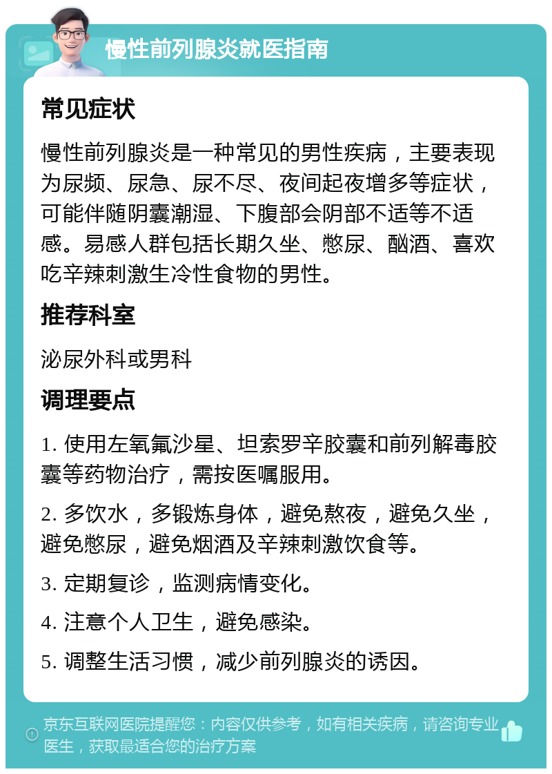 慢性前列腺炎就医指南 常见症状 慢性前列腺炎是一种常见的男性疾病，主要表现为尿频、尿急、尿不尽、夜间起夜增多等症状，可能伴随阴囊潮湿、下腹部会阴部不适等不适感。易感人群包括长期久坐、憋尿、酗酒、喜欢吃辛辣刺激生冷性食物的男性。 推荐科室 泌尿外科或男科 调理要点 1. 使用左氧氟沙星、坦索罗辛胶囊和前列解毒胶囊等药物治疗，需按医嘱服用。 2. 多饮水，多锻炼身体，避免熬夜，避免久坐，避免憋尿，避免烟酒及辛辣刺激饮食等。 3. 定期复诊，监测病情变化。 4. 注意个人卫生，避免感染。 5. 调整生活习惯，减少前列腺炎的诱因。