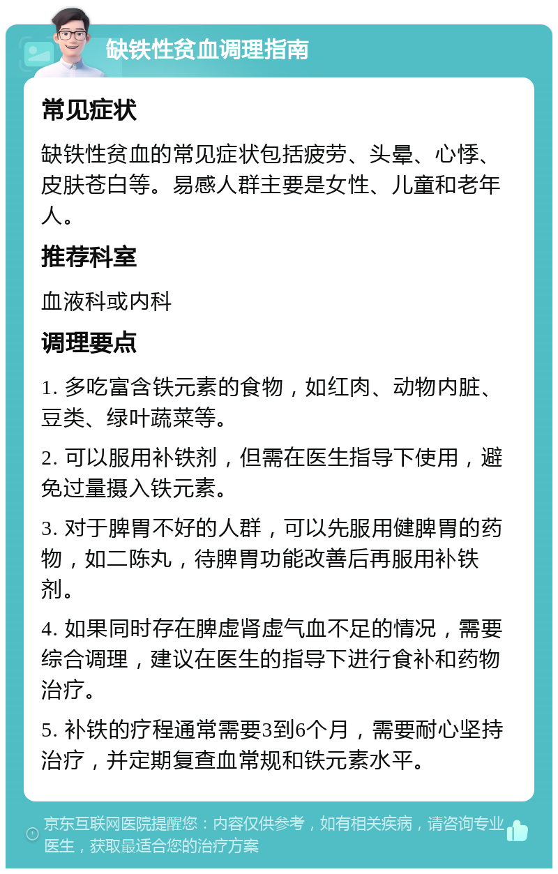 缺铁性贫血调理指南 常见症状 缺铁性贫血的常见症状包括疲劳、头晕、心悸、皮肤苍白等。易感人群主要是女性、儿童和老年人。 推荐科室 血液科或内科 调理要点 1. 多吃富含铁元素的食物，如红肉、动物内脏、豆类、绿叶蔬菜等。 2. 可以服用补铁剂，但需在医生指导下使用，避免过量摄入铁元素。 3. 对于脾胃不好的人群，可以先服用健脾胃的药物，如二陈丸，待脾胃功能改善后再服用补铁剂。 4. 如果同时存在脾虚肾虚气血不足的情况，需要综合调理，建议在医生的指导下进行食补和药物治疗。 5. 补铁的疗程通常需要3到6个月，需要耐心坚持治疗，并定期复查血常规和铁元素水平。