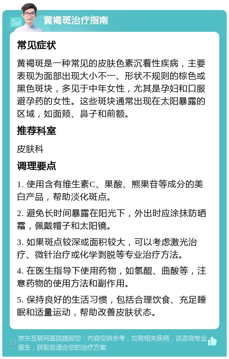 黄褐斑治疗指南 常见症状 黄褐斑是一种常见的皮肤色素沉着性疾病，主要表现为面部出现大小不一、形状不规则的棕色或黑色斑块，多见于中年女性，尤其是孕妇和口服避孕药的女性。这些斑块通常出现在太阳暴露的区域，如面颊、鼻子和前额。 推荐科室 皮肤科 调理要点 1. 使用含有维生素C、果酸、熊果苷等成分的美白产品，帮助淡化斑点。 2. 避免长时间暴露在阳光下，外出时应涂抹防晒霜，佩戴帽子和太阳镜。 3. 如果斑点较深或面积较大，可以考虑激光治疗、微针治疗或化学剥脱等专业治疗方法。 4. 在医生指导下使用药物，如氢醌、曲酸等，注意药物的使用方法和副作用。 5. 保持良好的生活习惯，包括合理饮食、充足睡眠和适量运动，帮助改善皮肤状态。