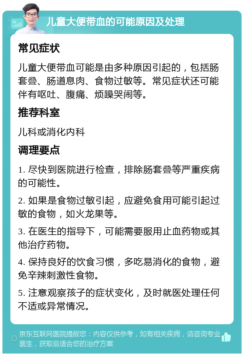 儿童大便带血的可能原因及处理 常见症状 儿童大便带血可能是由多种原因引起的，包括肠套叠、肠道息肉、食物过敏等。常见症状还可能伴有呕吐、腹痛、烦躁哭闹等。 推荐科室 儿科或消化内科 调理要点 1. 尽快到医院进行检查，排除肠套叠等严重疾病的可能性。 2. 如果是食物过敏引起，应避免食用可能引起过敏的食物，如火龙果等。 3. 在医生的指导下，可能需要服用止血药物或其他治疗药物。 4. 保持良好的饮食习惯，多吃易消化的食物，避免辛辣刺激性食物。 5. 注意观察孩子的症状变化，及时就医处理任何不适或异常情况。