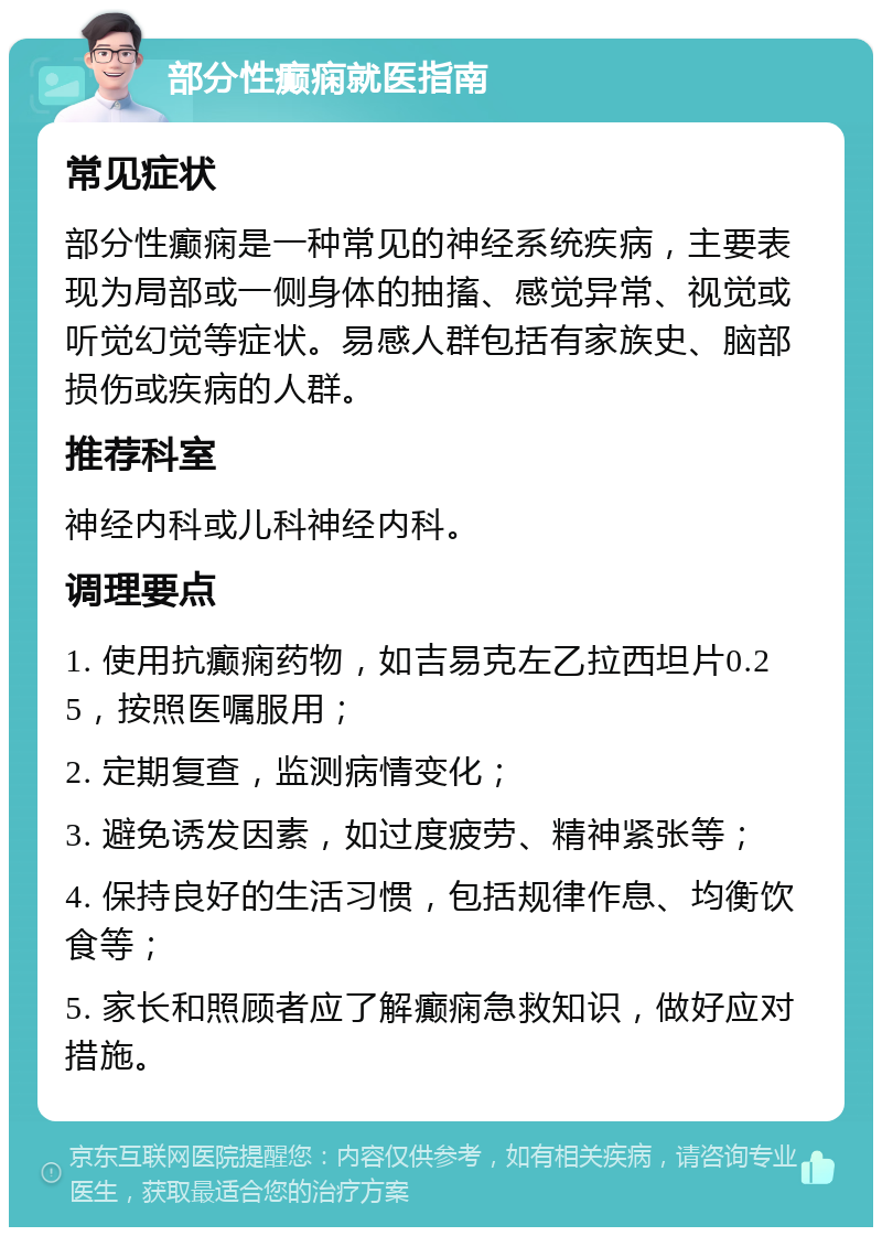 部分性癫痫就医指南 常见症状 部分性癫痫是一种常见的神经系统疾病，主要表现为局部或一侧身体的抽搐、感觉异常、视觉或听觉幻觉等症状。易感人群包括有家族史、脑部损伤或疾病的人群。 推荐科室 神经内科或儿科神经内科。 调理要点 1. 使用抗癫痫药物，如吉易克左乙拉西坦片0.25，按照医嘱服用； 2. 定期复查，监测病情变化； 3. 避免诱发因素，如过度疲劳、精神紧张等； 4. 保持良好的生活习惯，包括规律作息、均衡饮食等； 5. 家长和照顾者应了解癫痫急救知识，做好应对措施。