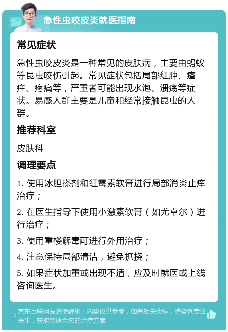 急性虫咬皮炎就医指南 常见症状 急性虫咬皮炎是一种常见的皮肤病，主要由蚂蚁等昆虫咬伤引起。常见症状包括局部红肿、瘙痒、疼痛等，严重者可能出现水泡、溃疡等症状。易感人群主要是儿童和经常接触昆虫的人群。 推荐科室 皮肤科 调理要点 1. 使用冰胆搽剂和红霉素软膏进行局部消炎止痒治疗； 2. 在医生指导下使用小激素软膏（如尤卓尔）进行治疗； 3. 使用重楼解毒酊进行外用治疗； 4. 注意保持局部清洁，避免抓挠； 5. 如果症状加重或出现不适，应及时就医或上线咨询医生。