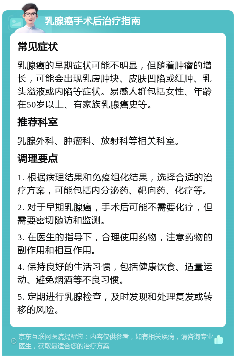 乳腺癌手术后治疗指南 常见症状 乳腺癌的早期症状可能不明显，但随着肿瘤的增长，可能会出现乳房肿块、皮肤凹陷或红肿、乳头溢液或内陷等症状。易感人群包括女性、年龄在50岁以上、有家族乳腺癌史等。 推荐科室 乳腺外科、肿瘤科、放射科等相关科室。 调理要点 1. 根据病理结果和免疫组化结果，选择合适的治疗方案，可能包括内分泌药、靶向药、化疗等。 2. 对于早期乳腺癌，手术后可能不需要化疗，但需要密切随访和监测。 3. 在医生的指导下，合理使用药物，注意药物的副作用和相互作用。 4. 保持良好的生活习惯，包括健康饮食、适量运动、避免烟酒等不良习惯。 5. 定期进行乳腺检查，及时发现和处理复发或转移的风险。