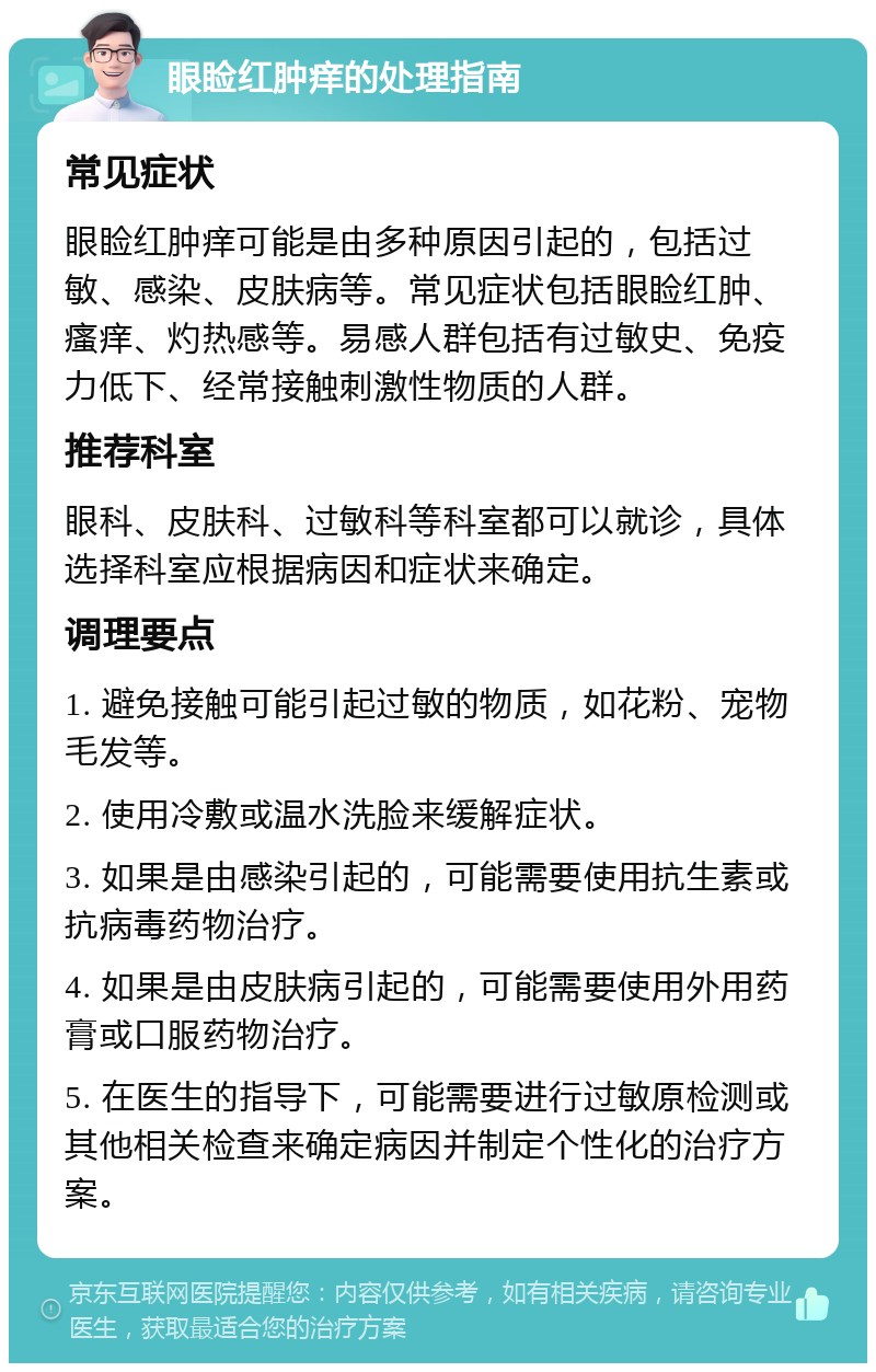 眼睑红肿痒的处理指南 常见症状 眼睑红肿痒可能是由多种原因引起的，包括过敏、感染、皮肤病等。常见症状包括眼睑红肿、瘙痒、灼热感等。易感人群包括有过敏史、免疫力低下、经常接触刺激性物质的人群。 推荐科室 眼科、皮肤科、过敏科等科室都可以就诊，具体选择科室应根据病因和症状来确定。 调理要点 1. 避免接触可能引起过敏的物质，如花粉、宠物毛发等。 2. 使用冷敷或温水洗脸来缓解症状。 3. 如果是由感染引起的，可能需要使用抗生素或抗病毒药物治疗。 4. 如果是由皮肤病引起的，可能需要使用外用药膏或口服药物治疗。 5. 在医生的指导下，可能需要进行过敏原检测或其他相关检查来确定病因并制定个性化的治疗方案。