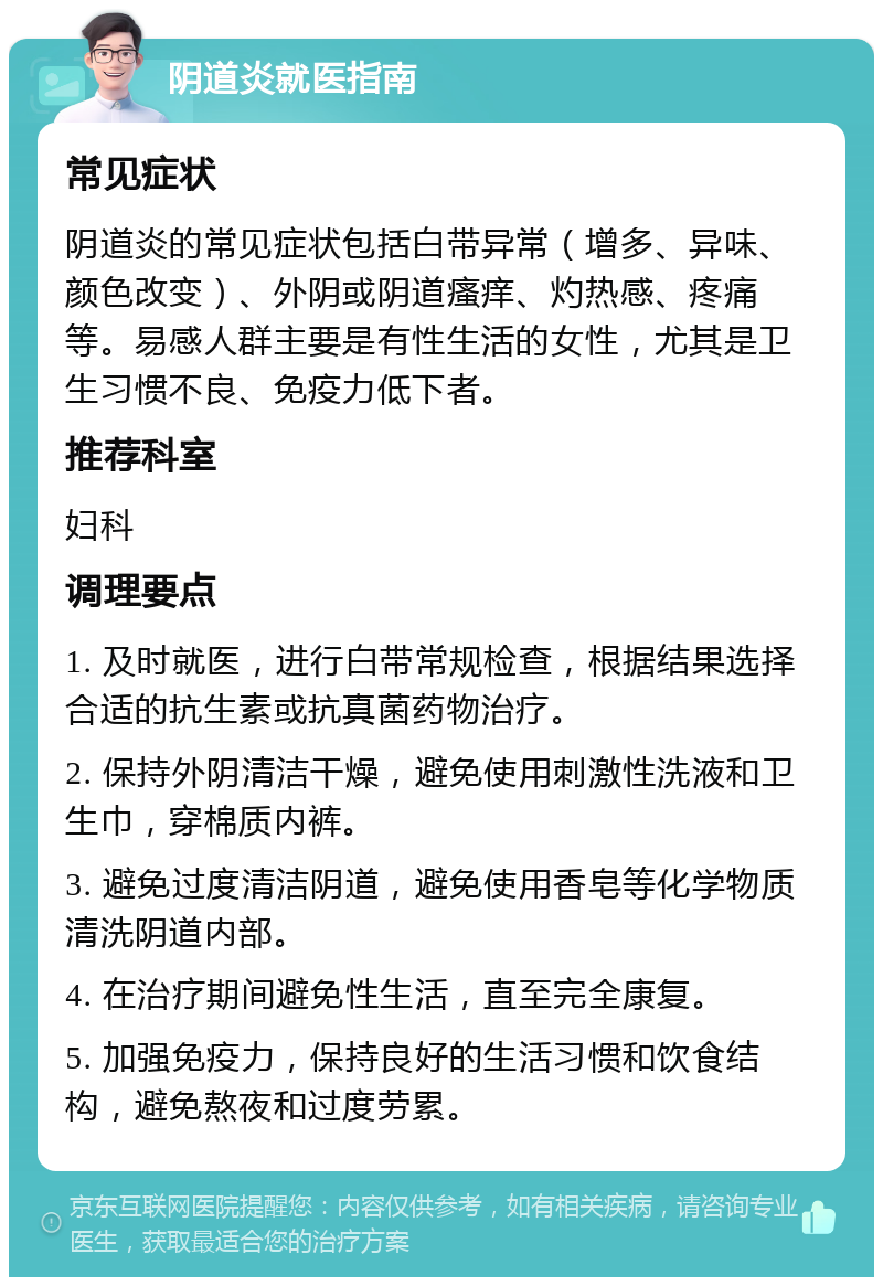 阴道炎就医指南 常见症状 阴道炎的常见症状包括白带异常（增多、异味、颜色改变）、外阴或阴道瘙痒、灼热感、疼痛等。易感人群主要是有性生活的女性，尤其是卫生习惯不良、免疫力低下者。 推荐科室 妇科 调理要点 1. 及时就医，进行白带常规检查，根据结果选择合适的抗生素或抗真菌药物治疗。 2. 保持外阴清洁干燥，避免使用刺激性洗液和卫生巾，穿棉质内裤。 3. 避免过度清洁阴道，避免使用香皂等化学物质清洗阴道内部。 4. 在治疗期间避免性生活，直至完全康复。 5. 加强免疫力，保持良好的生活习惯和饮食结构，避免熬夜和过度劳累。