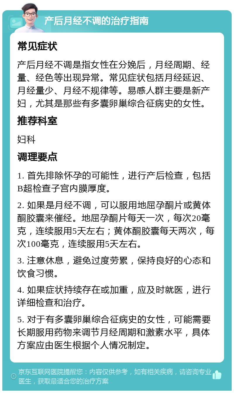 产后月经不调的治疗指南 常见症状 产后月经不调是指女性在分娩后，月经周期、经量、经色等出现异常。常见症状包括月经延迟、月经量少、月经不规律等。易感人群主要是新产妇，尤其是那些有多囊卵巢综合征病史的女性。 推荐科室 妇科 调理要点 1. 首先排除怀孕的可能性，进行产后检查，包括B超检查子宫内膜厚度。 2. 如果是月经不调，可以服用地屈孕酮片或黄体酮胶囊来催经。地屈孕酮片每天一次，每次20毫克，连续服用5天左右；黄体酮胶囊每天两次，每次100毫克，连续服用5天左右。 3. 注意休息，避免过度劳累，保持良好的心态和饮食习惯。 4. 如果症状持续存在或加重，应及时就医，进行详细检查和治疗。 5. 对于有多囊卵巢综合征病史的女性，可能需要长期服用药物来调节月经周期和激素水平，具体方案应由医生根据个人情况制定。