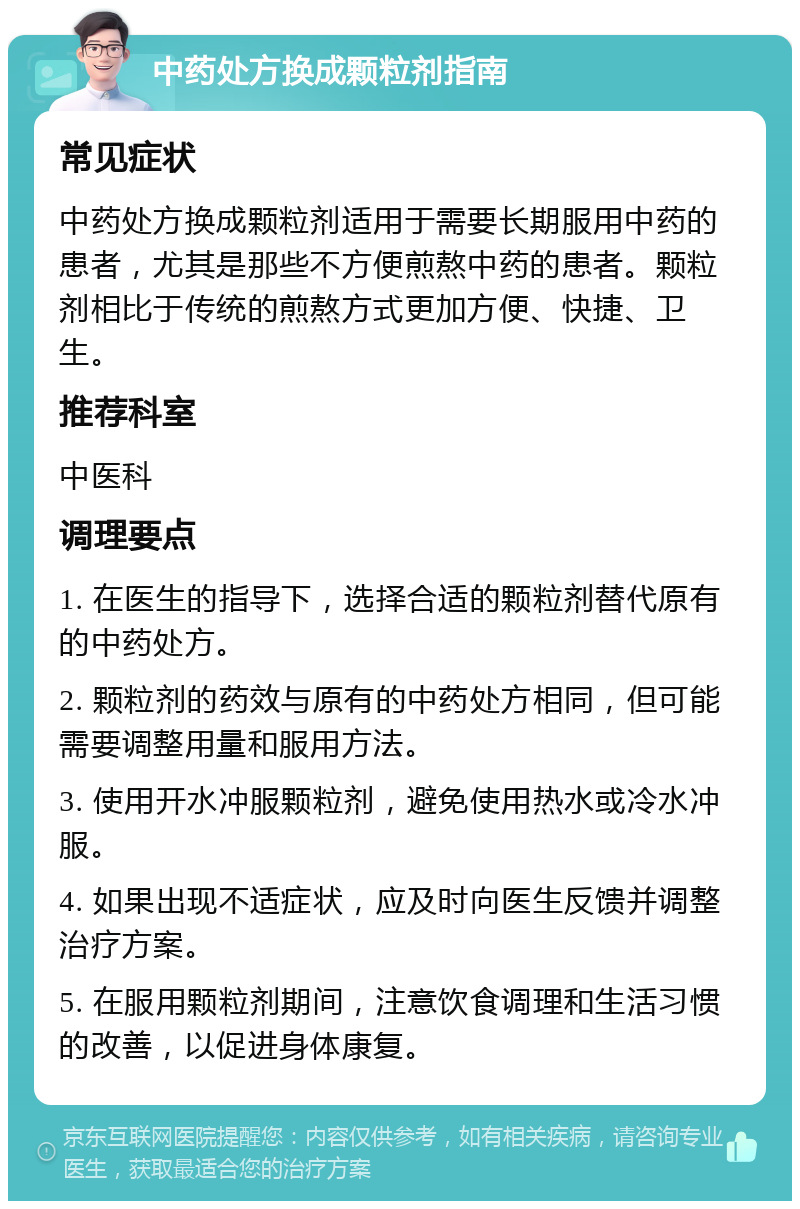 中药处方换成颗粒剂指南 常见症状 中药处方换成颗粒剂适用于需要长期服用中药的患者，尤其是那些不方便煎熬中药的患者。颗粒剂相比于传统的煎熬方式更加方便、快捷、卫生。 推荐科室 中医科 调理要点 1. 在医生的指导下，选择合适的颗粒剂替代原有的中药处方。 2. 颗粒剂的药效与原有的中药处方相同，但可能需要调整用量和服用方法。 3. 使用开水冲服颗粒剂，避免使用热水或冷水冲服。 4. 如果出现不适症状，应及时向医生反馈并调整治疗方案。 5. 在服用颗粒剂期间，注意饮食调理和生活习惯的改善，以促进身体康复。