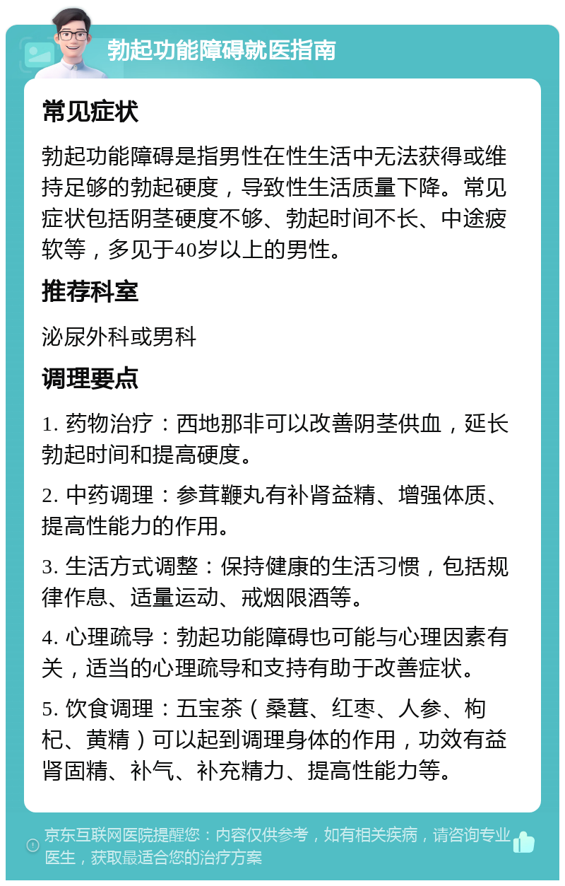 勃起功能障碍就医指南 常见症状 勃起功能障碍是指男性在性生活中无法获得或维持足够的勃起硬度，导致性生活质量下降。常见症状包括阴茎硬度不够、勃起时间不长、中途疲软等，多见于40岁以上的男性。 推荐科室 泌尿外科或男科 调理要点 1. 药物治疗：西地那非可以改善阴茎供血，延长勃起时间和提高硬度。 2. 中药调理：参茸鞭丸有补肾益精、增强体质、提高性能力的作用。 3. 生活方式调整：保持健康的生活习惯，包括规律作息、适量运动、戒烟限酒等。 4. 心理疏导：勃起功能障碍也可能与心理因素有关，适当的心理疏导和支持有助于改善症状。 5. 饮食调理：五宝茶（桑葚、红枣、人参、枸杞、黄精）可以起到调理身体的作用，功效有益肾固精、补气、补充精力、提高性能力等。