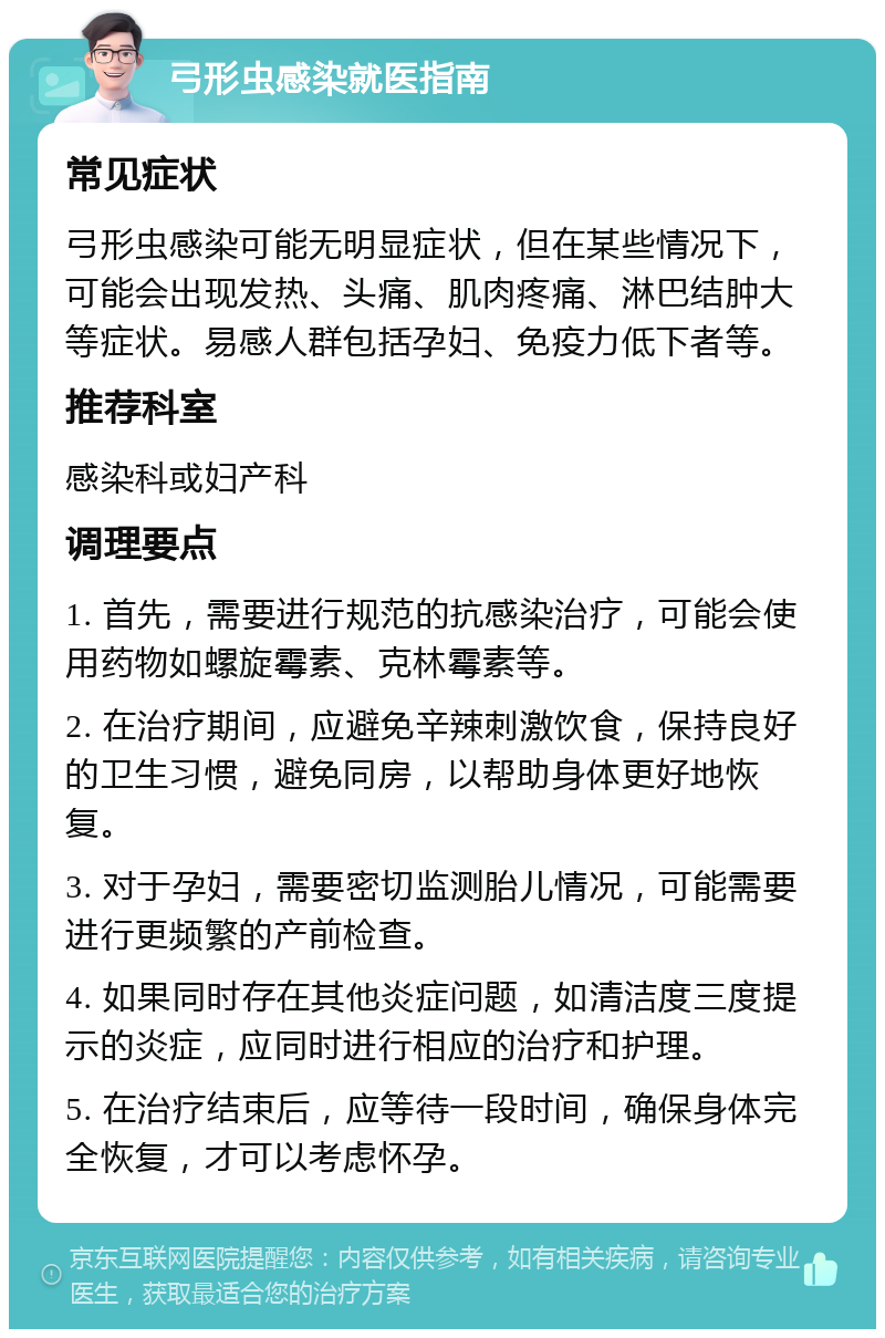 弓形虫感染就医指南 常见症状 弓形虫感染可能无明显症状，但在某些情况下，可能会出现发热、头痛、肌肉疼痛、淋巴结肿大等症状。易感人群包括孕妇、免疫力低下者等。 推荐科室 感染科或妇产科 调理要点 1. 首先，需要进行规范的抗感染治疗，可能会使用药物如螺旋霉素、克林霉素等。 2. 在治疗期间，应避免辛辣刺激饮食，保持良好的卫生习惯，避免同房，以帮助身体更好地恢复。 3. 对于孕妇，需要密切监测胎儿情况，可能需要进行更频繁的产前检查。 4. 如果同时存在其他炎症问题，如清洁度三度提示的炎症，应同时进行相应的治疗和护理。 5. 在治疗结束后，应等待一段时间，确保身体完全恢复，才可以考虑怀孕。