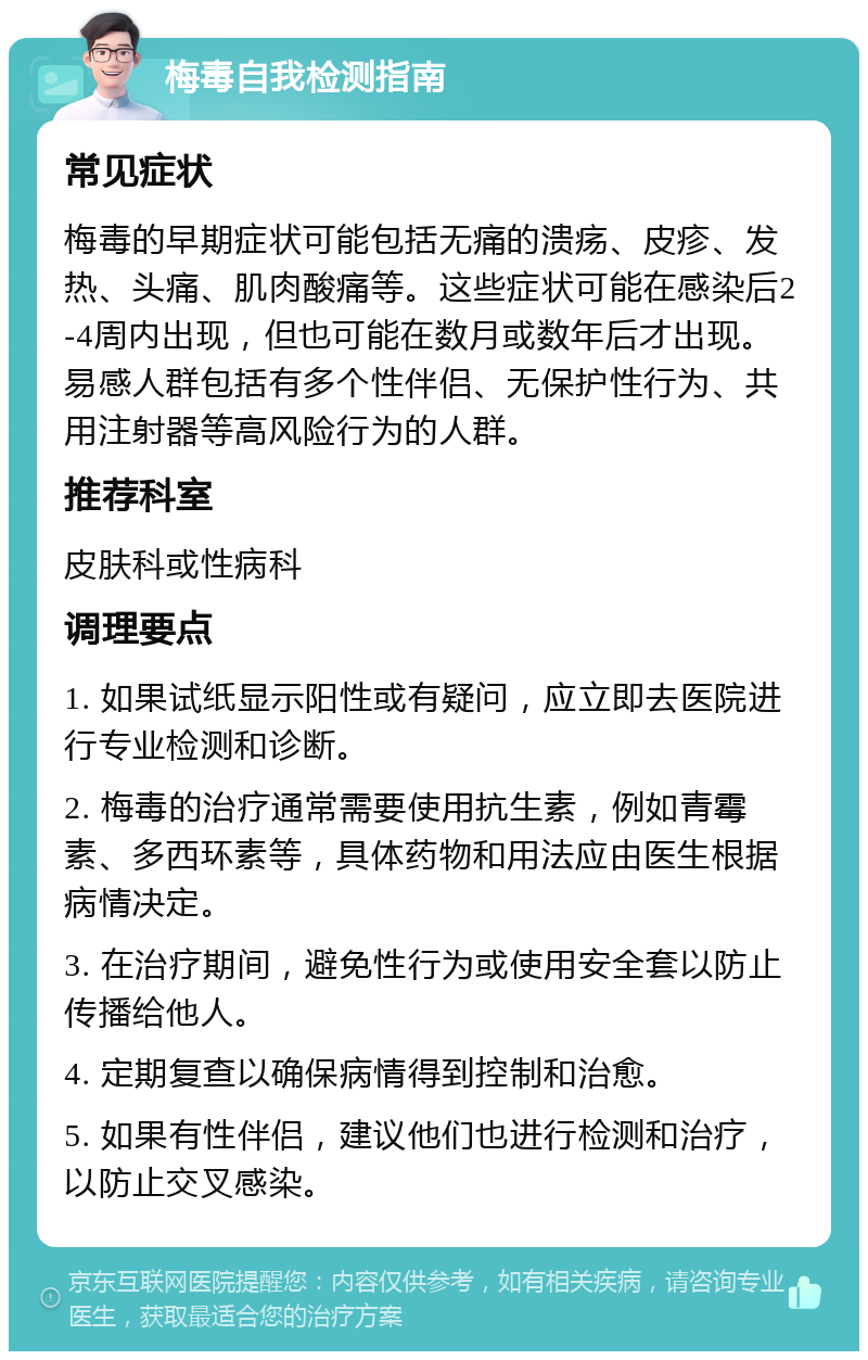 梅毒自我检测指南 常见症状 梅毒的早期症状可能包括无痛的溃疡、皮疹、发热、头痛、肌肉酸痛等。这些症状可能在感染后2-4周内出现，但也可能在数月或数年后才出现。易感人群包括有多个性伴侣、无保护性行为、共用注射器等高风险行为的人群。 推荐科室 皮肤科或性病科 调理要点 1. 如果试纸显示阳性或有疑问，应立即去医院进行专业检测和诊断。 2. 梅毒的治疗通常需要使用抗生素，例如青霉素、多西环素等，具体药物和用法应由医生根据病情决定。 3. 在治疗期间，避免性行为或使用安全套以防止传播给他人。 4. 定期复查以确保病情得到控制和治愈。 5. 如果有性伴侣，建议他们也进行检测和治疗，以防止交叉感染。