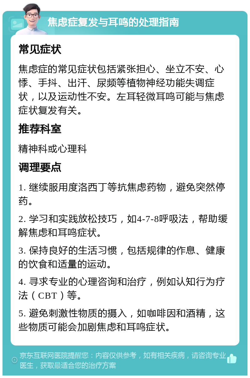 焦虑症复发与耳鸣的处理指南 常见症状 焦虑症的常见症状包括紧张担心、坐立不安、心悸、手抖、出汗、尿频等植物神经功能失调症状，以及运动性不安。左耳轻微耳鸣可能与焦虑症状复发有关。 推荐科室 精神科或心理科 调理要点 1. 继续服用度洛西丁等抗焦虑药物，避免突然停药。 2. 学习和实践放松技巧，如4-7-8呼吸法，帮助缓解焦虑和耳鸣症状。 3. 保持良好的生活习惯，包括规律的作息、健康的饮食和适量的运动。 4. 寻求专业的心理咨询和治疗，例如认知行为疗法（CBT）等。 5. 避免刺激性物质的摄入，如咖啡因和酒精，这些物质可能会加剧焦虑和耳鸣症状。