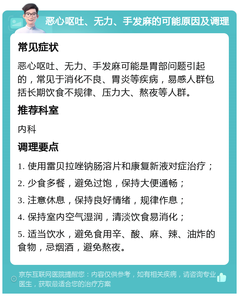 恶心呕吐、无力、手发麻的可能原因及调理 常见症状 恶心呕吐、无力、手发麻可能是胃部问题引起的，常见于消化不良、胃炎等疾病，易感人群包括长期饮食不规律、压力大、熬夜等人群。 推荐科室 内科 调理要点 1. 使用雷贝拉唑钠肠溶片和康复新液对症治疗； 2. 少食多餐，避免过饱，保持大便通畅； 3. 注意休息，保持良好情绪，规律作息； 4. 保持室内空气湿润，清淡饮食易消化； 5. 适当饮水，避免食用辛、酸、麻、辣、油炸的食物，忌烟酒，避免熬夜。