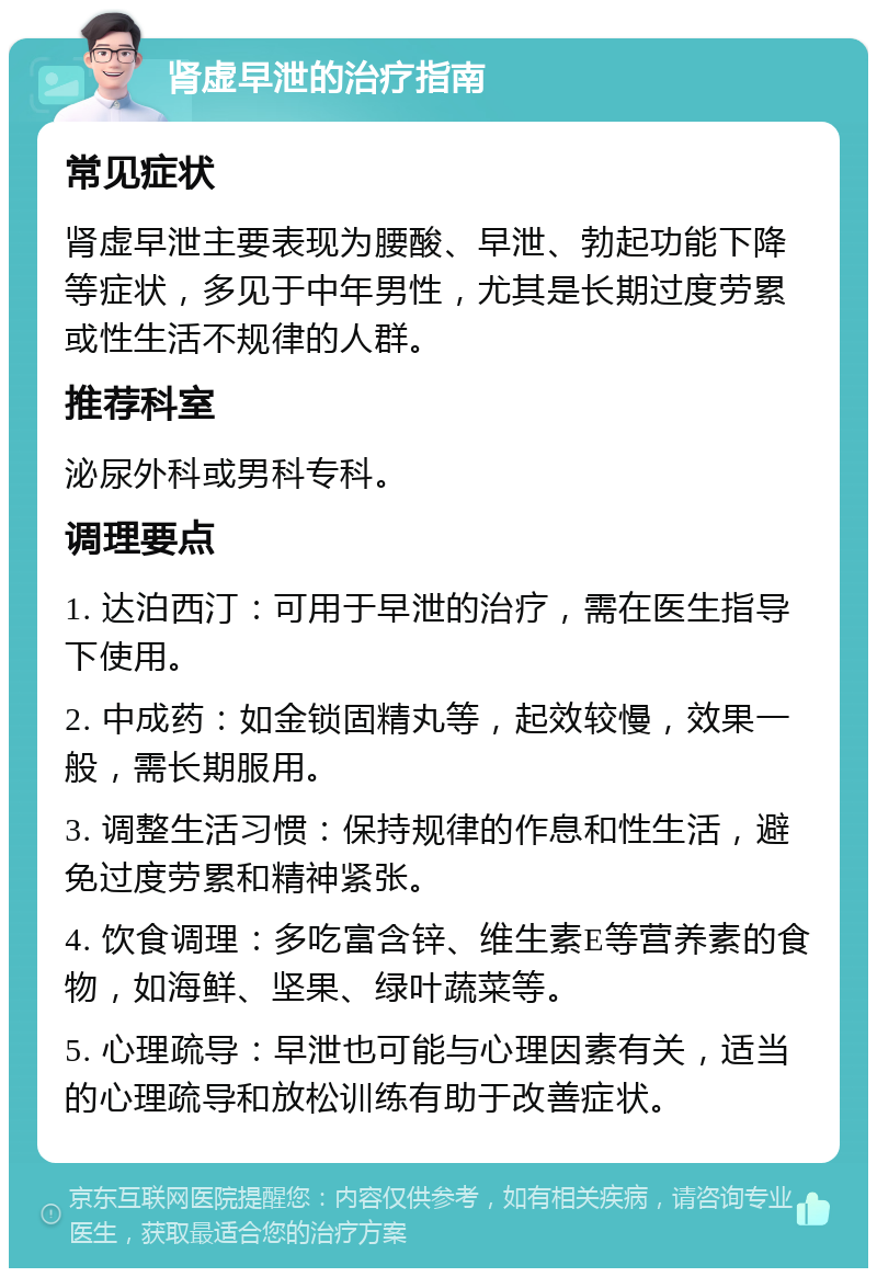 肾虚早泄的治疗指南 常见症状 肾虚早泄主要表现为腰酸、早泄、勃起功能下降等症状，多见于中年男性，尤其是长期过度劳累或性生活不规律的人群。 推荐科室 泌尿外科或男科专科。 调理要点 1. 达泊西汀：可用于早泄的治疗，需在医生指导下使用。 2. 中成药：如金锁固精丸等，起效较慢，效果一般，需长期服用。 3. 调整生活习惯：保持规律的作息和性生活，避免过度劳累和精神紧张。 4. 饮食调理：多吃富含锌、维生素E等营养素的食物，如海鲜、坚果、绿叶蔬菜等。 5. 心理疏导：早泄也可能与心理因素有关，适当的心理疏导和放松训练有助于改善症状。