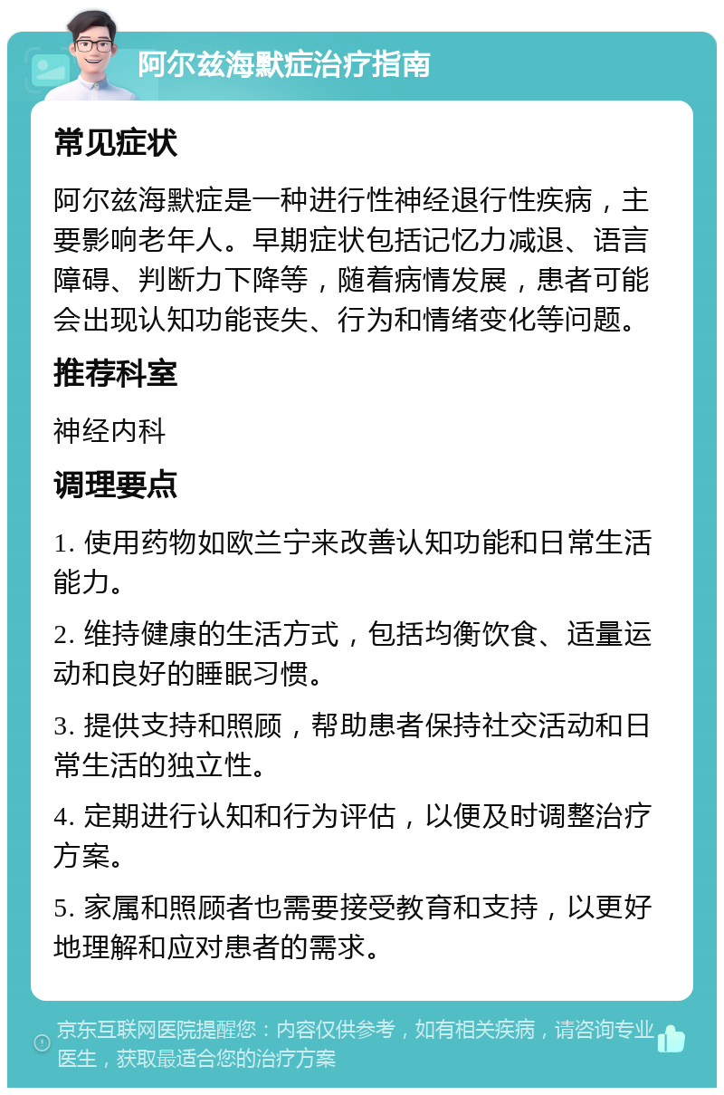 阿尔兹海默症治疗指南 常见症状 阿尔兹海默症是一种进行性神经退行性疾病，主要影响老年人。早期症状包括记忆力减退、语言障碍、判断力下降等，随着病情发展，患者可能会出现认知功能丧失、行为和情绪变化等问题。 推荐科室 神经内科 调理要点 1. 使用药物如欧兰宁来改善认知功能和日常生活能力。 2. 维持健康的生活方式，包括均衡饮食、适量运动和良好的睡眠习惯。 3. 提供支持和照顾，帮助患者保持社交活动和日常生活的独立性。 4. 定期进行认知和行为评估，以便及时调整治疗方案。 5. 家属和照顾者也需要接受教育和支持，以更好地理解和应对患者的需求。