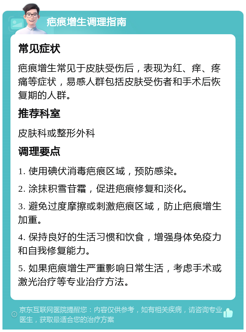 疤痕增生调理指南 常见症状 疤痕增生常见于皮肤受伤后，表现为红、痒、疼痛等症状，易感人群包括皮肤受伤者和手术后恢复期的人群。 推荐科室 皮肤科或整形外科 调理要点 1. 使用碘伏消毒疤痕区域，预防感染。 2. 涂抹积雪苷霜，促进疤痕修复和淡化。 3. 避免过度摩擦或刺激疤痕区域，防止疤痕增生加重。 4. 保持良好的生活习惯和饮食，增强身体免疫力和自我修复能力。 5. 如果疤痕增生严重影响日常生活，考虑手术或激光治疗等专业治疗方法。