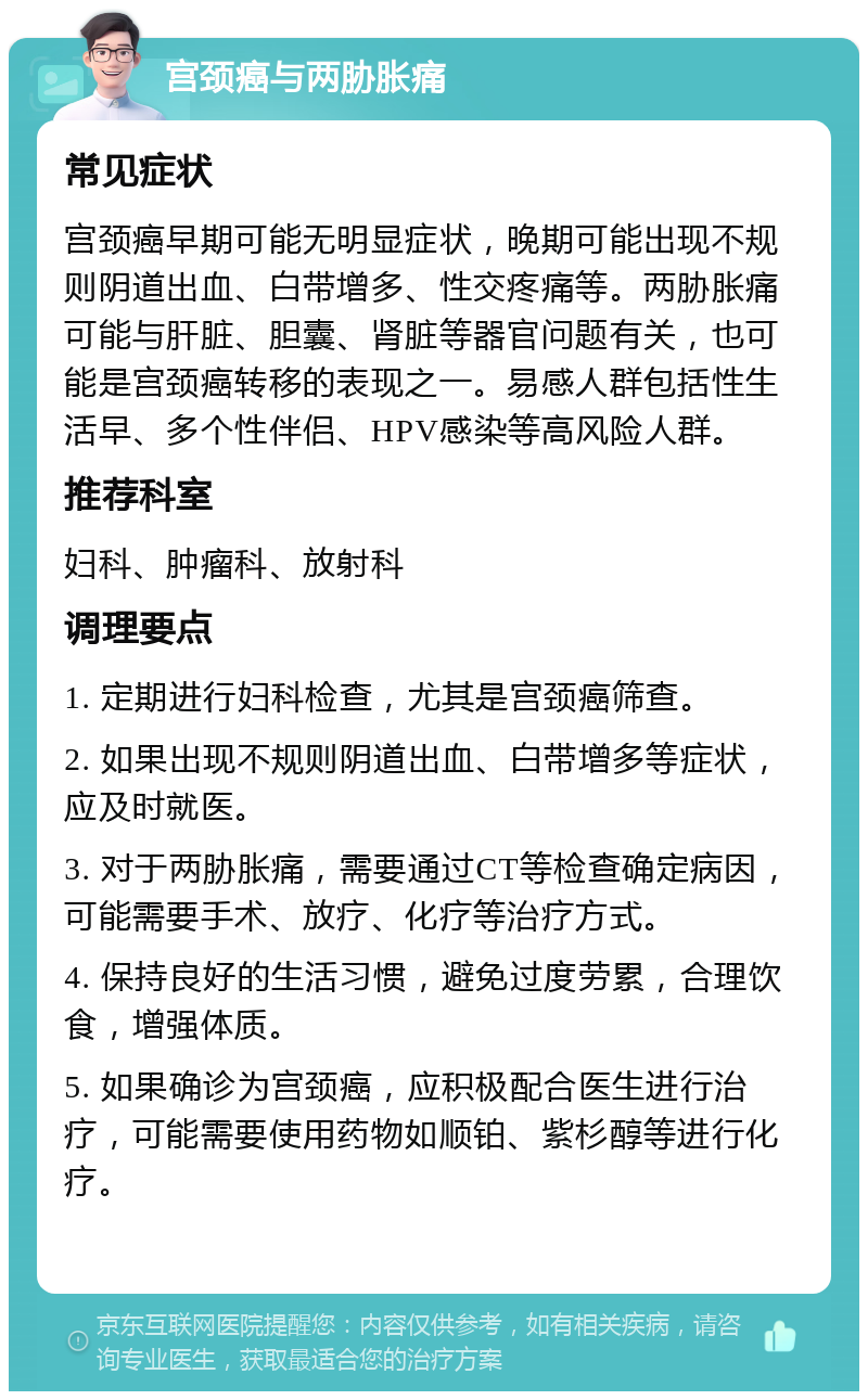 宫颈癌与两胁胀痛 常见症状 宫颈癌早期可能无明显症状，晚期可能出现不规则阴道出血、白带增多、性交疼痛等。两胁胀痛可能与肝脏、胆囊、肾脏等器官问题有关，也可能是宫颈癌转移的表现之一。易感人群包括性生活早、多个性伴侣、HPV感染等高风险人群。 推荐科室 妇科、肿瘤科、放射科 调理要点 1. 定期进行妇科检查，尤其是宫颈癌筛查。 2. 如果出现不规则阴道出血、白带增多等症状，应及时就医。 3. 对于两胁胀痛，需要通过CT等检查确定病因，可能需要手术、放疗、化疗等治疗方式。 4. 保持良好的生活习惯，避免过度劳累，合理饮食，增强体质。 5. 如果确诊为宫颈癌，应积极配合医生进行治疗，可能需要使用药物如顺铂、紫杉醇等进行化疗。