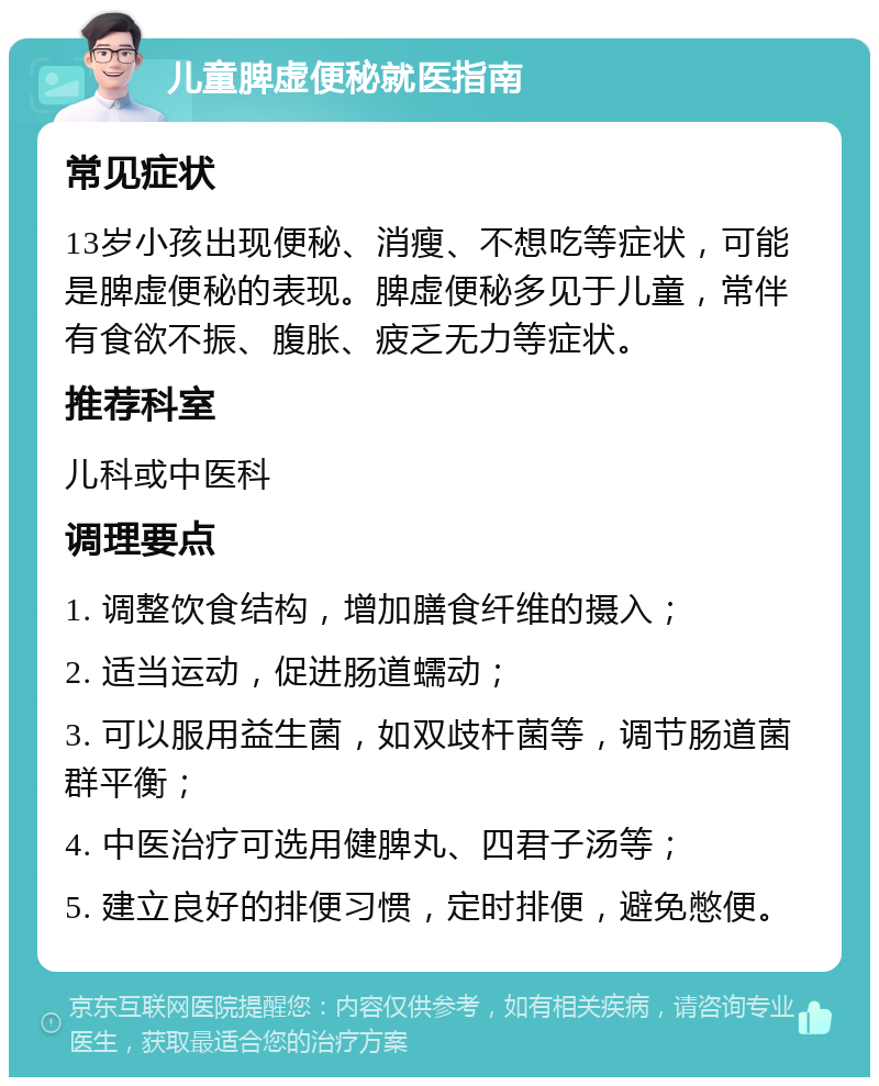 儿童脾虚便秘就医指南 常见症状 13岁小孩出现便秘、消瘦、不想吃等症状，可能是脾虚便秘的表现。脾虚便秘多见于儿童，常伴有食欲不振、腹胀、疲乏无力等症状。 推荐科室 儿科或中医科 调理要点 1. 调整饮食结构，增加膳食纤维的摄入； 2. 适当运动，促进肠道蠕动； 3. 可以服用益生菌，如双歧杆菌等，调节肠道菌群平衡； 4. 中医治疗可选用健脾丸、四君子汤等； 5. 建立良好的排便习惯，定时排便，避免憋便。