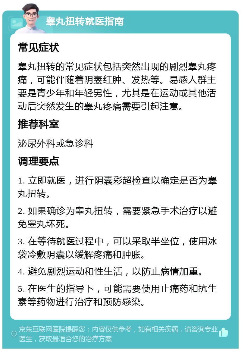 睾丸扭转就医指南 常见症状 睾丸扭转的常见症状包括突然出现的剧烈睾丸疼痛，可能伴随着阴囊红肿、发热等。易感人群主要是青少年和年轻男性，尤其是在运动或其他活动后突然发生的睾丸疼痛需要引起注意。 推荐科室 泌尿外科或急诊科 调理要点 1. 立即就医，进行阴囊彩超检查以确定是否为睾丸扭转。 2. 如果确诊为睾丸扭转，需要紧急手术治疗以避免睾丸坏死。 3. 在等待就医过程中，可以采取半坐位，使用冰袋冷敷阴囊以缓解疼痛和肿胀。 4. 避免剧烈运动和性生活，以防止病情加重。 5. 在医生的指导下，可能需要使用止痛药和抗生素等药物进行治疗和预防感染。