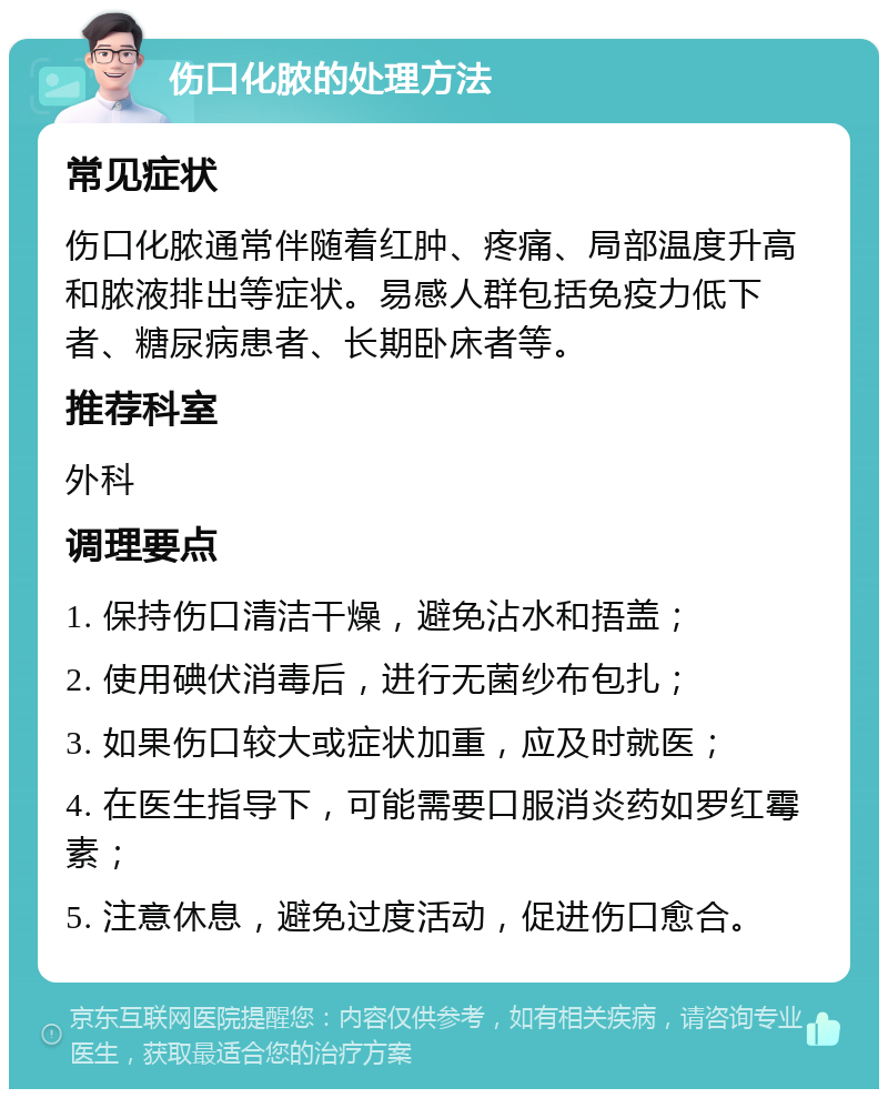 伤口化脓的处理方法 常见症状 伤口化脓通常伴随着红肿、疼痛、局部温度升高和脓液排出等症状。易感人群包括免疫力低下者、糖尿病患者、长期卧床者等。 推荐科室 外科 调理要点 1. 保持伤口清洁干燥，避免沾水和捂盖； 2. 使用碘伏消毒后，进行无菌纱布包扎； 3. 如果伤口较大或症状加重，应及时就医； 4. 在医生指导下，可能需要口服消炎药如罗红霉素； 5. 注意休息，避免过度活动，促进伤口愈合。