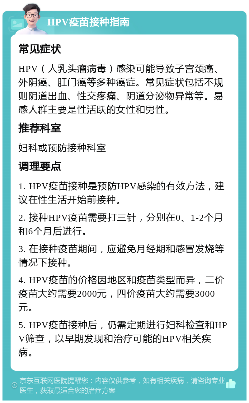 HPV疫苗接种指南 常见症状 HPV（人乳头瘤病毒）感染可能导致子宫颈癌、外阴癌、肛门癌等多种癌症。常见症状包括不规则阴道出血、性交疼痛、阴道分泌物异常等。易感人群主要是性活跃的女性和男性。 推荐科室 妇科或预防接种科室 调理要点 1. HPV疫苗接种是预防HPV感染的有效方法，建议在性生活开始前接种。 2. 接种HPV疫苗需要打三针，分别在0、1-2个月和6个月后进行。 3. 在接种疫苗期间，应避免月经期和感冒发烧等情况下接种。 4. HPV疫苗的价格因地区和疫苗类型而异，二价疫苗大约需要2000元，四价疫苗大约需要3000元。 5. HPV疫苗接种后，仍需定期进行妇科检查和HPV筛查，以早期发现和治疗可能的HPV相关疾病。