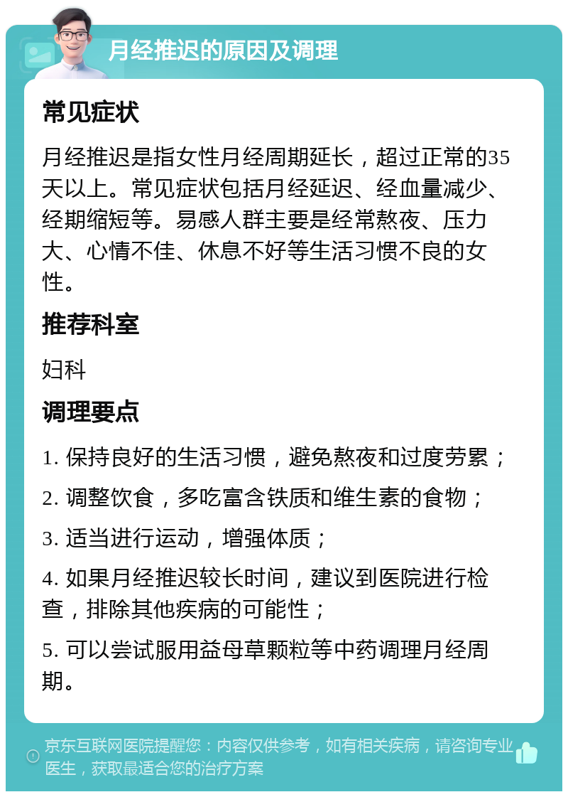 月经推迟的原因及调理 常见症状 月经推迟是指女性月经周期延长，超过正常的35天以上。常见症状包括月经延迟、经血量减少、经期缩短等。易感人群主要是经常熬夜、压力大、心情不佳、休息不好等生活习惯不良的女性。 推荐科室 妇科 调理要点 1. 保持良好的生活习惯，避免熬夜和过度劳累； 2. 调整饮食，多吃富含铁质和维生素的食物； 3. 适当进行运动，增强体质； 4. 如果月经推迟较长时间，建议到医院进行检查，排除其他疾病的可能性； 5. 可以尝试服用益母草颗粒等中药调理月经周期。