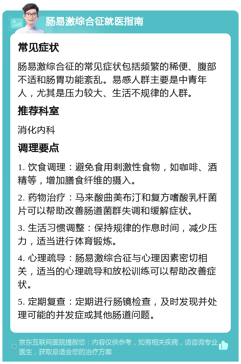 肠易激综合征就医指南 常见症状 肠易激综合征的常见症状包括频繁的稀便、腹部不适和肠胃功能紊乱。易感人群主要是中青年人，尤其是压力较大、生活不规律的人群。 推荐科室 消化内科 调理要点 1. 饮食调理：避免食用刺激性食物，如咖啡、酒精等，增加膳食纤维的摄入。 2. 药物治疗：马来酸曲美布汀和复方嗜酸乳杆菌片可以帮助改善肠道菌群失调和缓解症状。 3. 生活习惯调整：保持规律的作息时间，减少压力，适当进行体育锻炼。 4. 心理疏导：肠易激综合征与心理因素密切相关，适当的心理疏导和放松训练可以帮助改善症状。 5. 定期复查：定期进行肠镜检查，及时发现并处理可能的并发症或其他肠道问题。