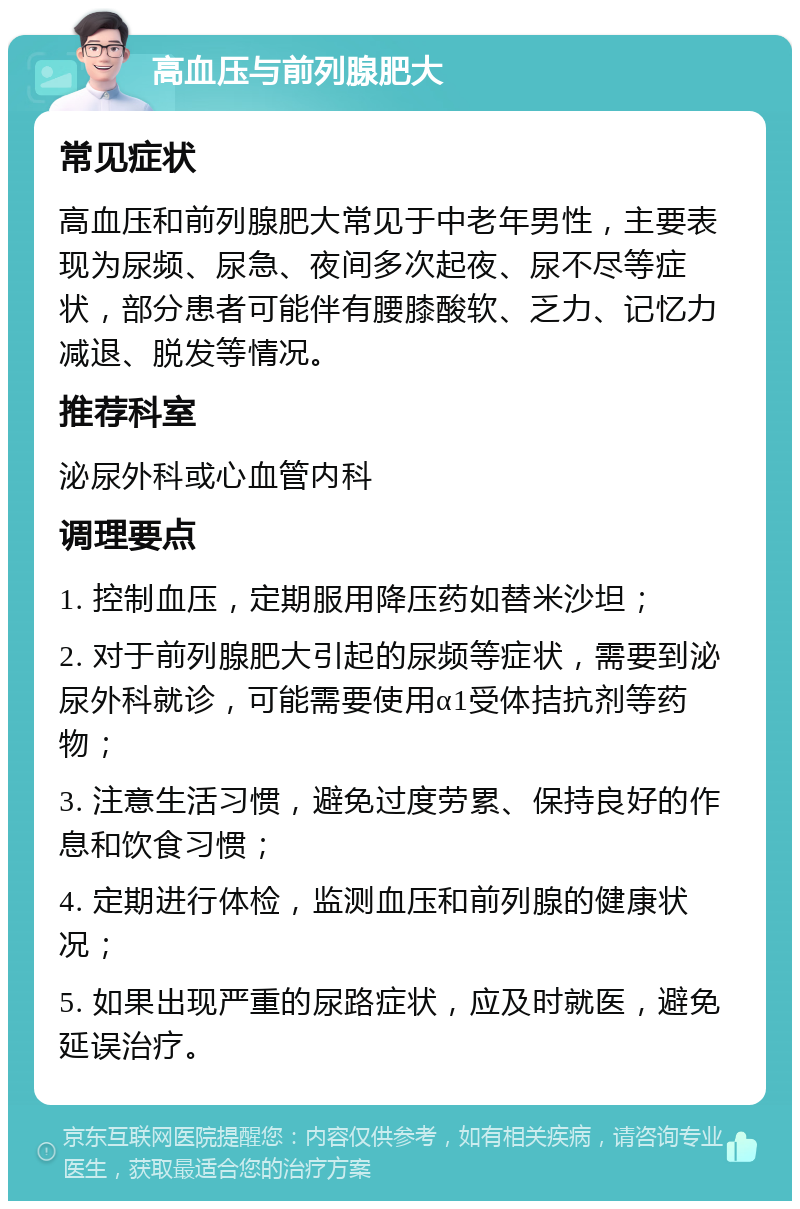 高血压与前列腺肥大 常见症状 高血压和前列腺肥大常见于中老年男性，主要表现为尿频、尿急、夜间多次起夜、尿不尽等症状，部分患者可能伴有腰膝酸软、乏力、记忆力减退、脱发等情况。 推荐科室 泌尿外科或心血管内科 调理要点 1. 控制血压，定期服用降压药如替米沙坦； 2. 对于前列腺肥大引起的尿频等症状，需要到泌尿外科就诊，可能需要使用α1受体拮抗剂等药物； 3. 注意生活习惯，避免过度劳累、保持良好的作息和饮食习惯； 4. 定期进行体检，监测血压和前列腺的健康状况； 5. 如果出现严重的尿路症状，应及时就医，避免延误治疗。