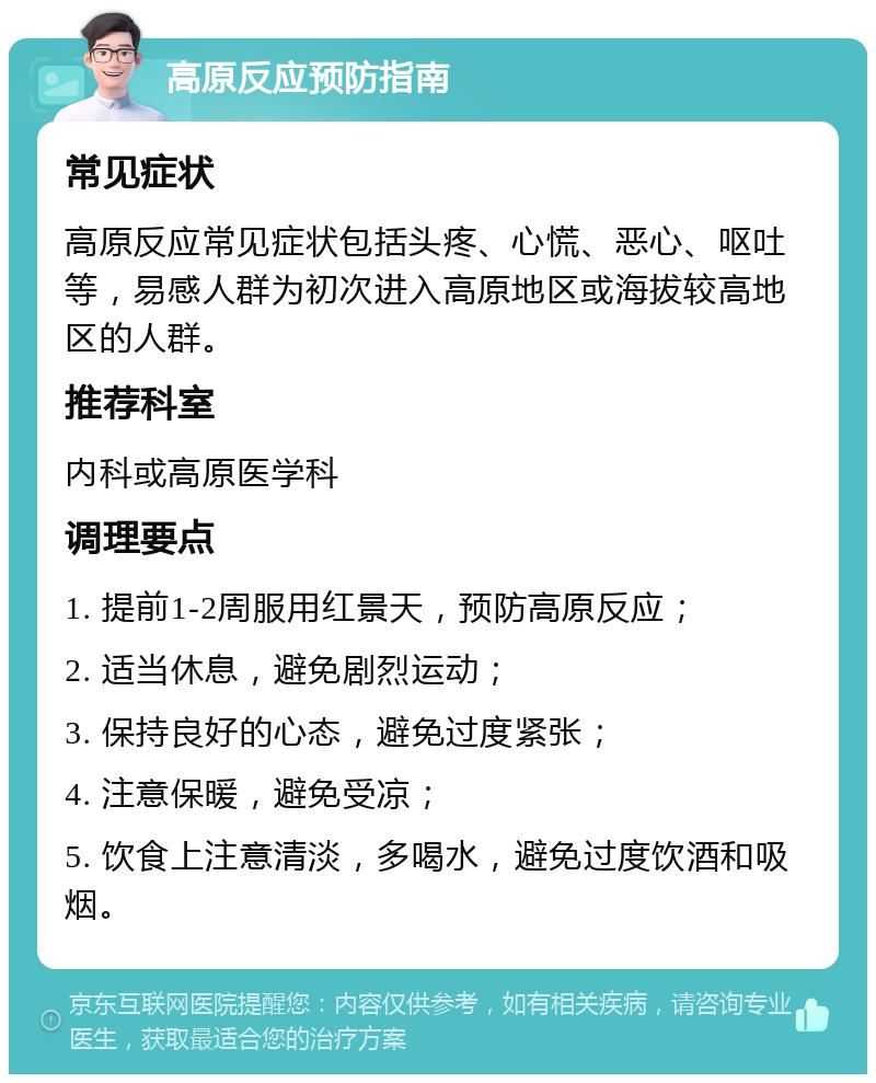 高原反应预防指南 常见症状 高原反应常见症状包括头疼、心慌、恶心、呕吐等，易感人群为初次进入高原地区或海拔较高地区的人群。 推荐科室 内科或高原医学科 调理要点 1. 提前1-2周服用红景天，预防高原反应； 2. 适当休息，避免剧烈运动； 3. 保持良好的心态，避免过度紧张； 4. 注意保暖，避免受凉； 5. 饮食上注意清淡，多喝水，避免过度饮酒和吸烟。