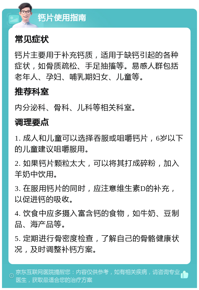 钙片使用指南 常见症状 钙片主要用于补充钙质，适用于缺钙引起的各种症状，如骨质疏松、手足抽搐等。易感人群包括老年人、孕妇、哺乳期妇女、儿童等。 推荐科室 内分泌科、骨科、儿科等相关科室。 调理要点 1. 成人和儿童可以选择吞服或咀嚼钙片，6岁以下的儿童建议咀嚼服用。 2. 如果钙片颗粒太大，可以将其打成碎粉，加入羊奶中饮用。 3. 在服用钙片的同时，应注意维生素D的补充，以促进钙的吸收。 4. 饮食中应多摄入富含钙的食物，如牛奶、豆制品、海产品等。 5. 定期进行骨密度检查，了解自己的骨骼健康状况，及时调整补钙方案。