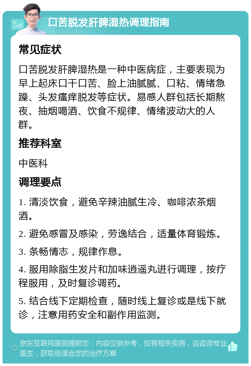 口苦脱发肝脾湿热调理指南 常见症状 口苦脱发肝脾湿热是一种中医病症，主要表现为早上起床口干口苦、脸上油腻腻、口粘、情绪急躁、头发瘙痒脱发等症状。易感人群包括长期熬夜、抽烟喝酒、饮食不规律、情绪波动大的人群。 推荐科室 中医科 调理要点 1. 清淡饮食，避免辛辣油腻生冷、咖啡浓茶烟酒。 2. 避免感冒及感染，劳逸结合，适量体育锻炼。 3. 条畅情志，规律作息。 4. 服用除脂生发片和加味逍遥丸进行调理，按疗程服用，及时复诊调药。 5. 结合线下定期检查，随时线上复诊或是线下就诊，注意用药安全和副作用监测。