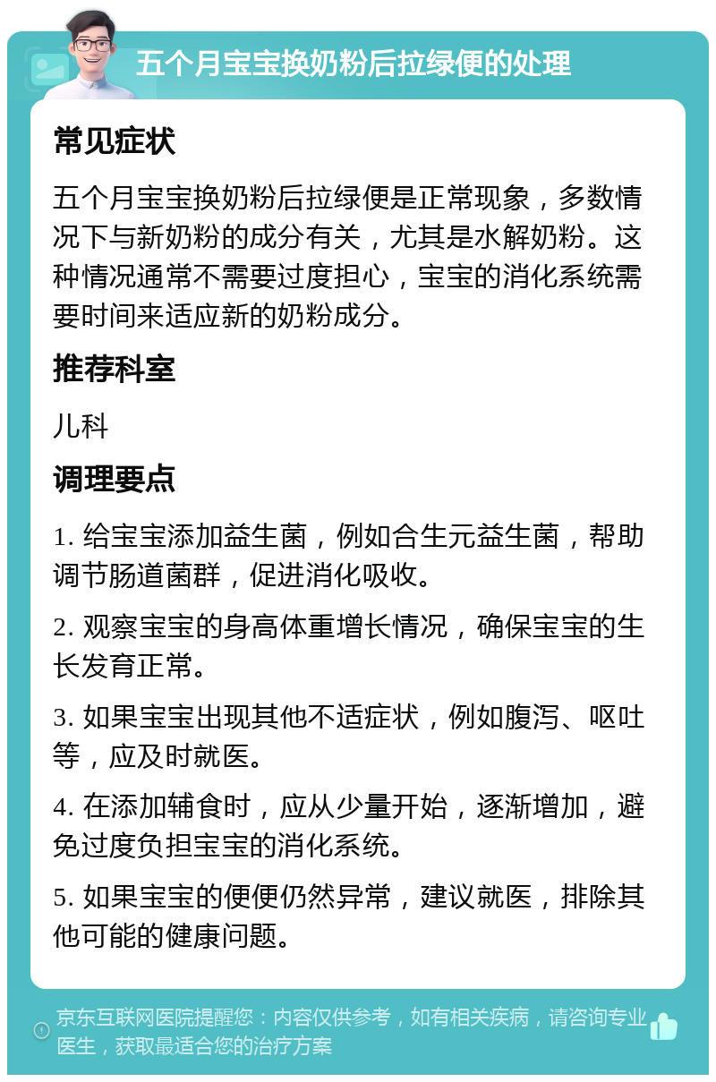 五个月宝宝换奶粉后拉绿便的处理 常见症状 五个月宝宝换奶粉后拉绿便是正常现象，多数情况下与新奶粉的成分有关，尤其是水解奶粉。这种情况通常不需要过度担心，宝宝的消化系统需要时间来适应新的奶粉成分。 推荐科室 儿科 调理要点 1. 给宝宝添加益生菌，例如合生元益生菌，帮助调节肠道菌群，促进消化吸收。 2. 观察宝宝的身高体重增长情况，确保宝宝的生长发育正常。 3. 如果宝宝出现其他不适症状，例如腹泻、呕吐等，应及时就医。 4. 在添加辅食时，应从少量开始，逐渐增加，避免过度负担宝宝的消化系统。 5. 如果宝宝的便便仍然异常，建议就医，排除其他可能的健康问题。