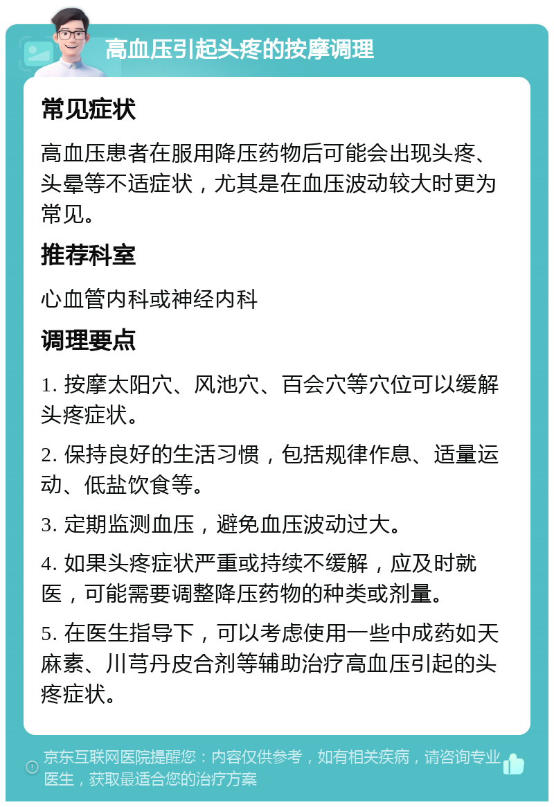 高血压引起头疼的按摩调理 常见症状 高血压患者在服用降压药物后可能会出现头疼、头晕等不适症状，尤其是在血压波动较大时更为常见。 推荐科室 心血管内科或神经内科 调理要点 1. 按摩太阳穴、风池穴、百会穴等穴位可以缓解头疼症状。 2. 保持良好的生活习惯，包括规律作息、适量运动、低盐饮食等。 3. 定期监测血压，避免血压波动过大。 4. 如果头疼症状严重或持续不缓解，应及时就医，可能需要调整降压药物的种类或剂量。 5. 在医生指导下，可以考虑使用一些中成药如天麻素、川芎丹皮合剂等辅助治疗高血压引起的头疼症状。