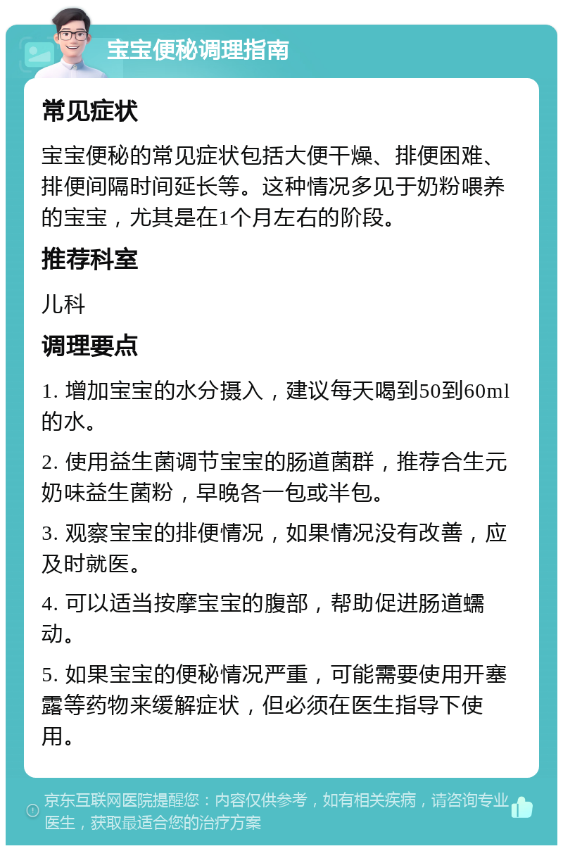 宝宝便秘调理指南 常见症状 宝宝便秘的常见症状包括大便干燥、排便困难、排便间隔时间延长等。这种情况多见于奶粉喂养的宝宝，尤其是在1个月左右的阶段。 推荐科室 儿科 调理要点 1. 增加宝宝的水分摄入，建议每天喝到50到60ml的水。 2. 使用益生菌调节宝宝的肠道菌群，推荐合生元奶味益生菌粉，早晚各一包或半包。 3. 观察宝宝的排便情况，如果情况没有改善，应及时就医。 4. 可以适当按摩宝宝的腹部，帮助促进肠道蠕动。 5. 如果宝宝的便秘情况严重，可能需要使用开塞露等药物来缓解症状，但必须在医生指导下使用。