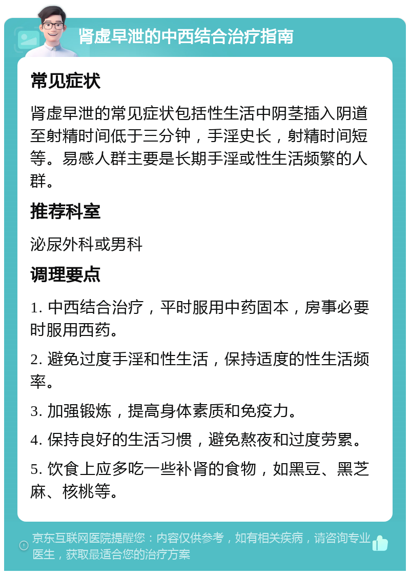 肾虚早泄的中西结合治疗指南 常见症状 肾虚早泄的常见症状包括性生活中阴茎插入阴道至射精时间低于三分钟，手淫史长，射精时间短等。易感人群主要是长期手淫或性生活频繁的人群。 推荐科室 泌尿外科或男科 调理要点 1. 中西结合治疗，平时服用中药固本，房事必要时服用西药。 2. 避免过度手淫和性生活，保持适度的性生活频率。 3. 加强锻炼，提高身体素质和免疫力。 4. 保持良好的生活习惯，避免熬夜和过度劳累。 5. 饮食上应多吃一些补肾的食物，如黑豆、黑芝麻、核桃等。