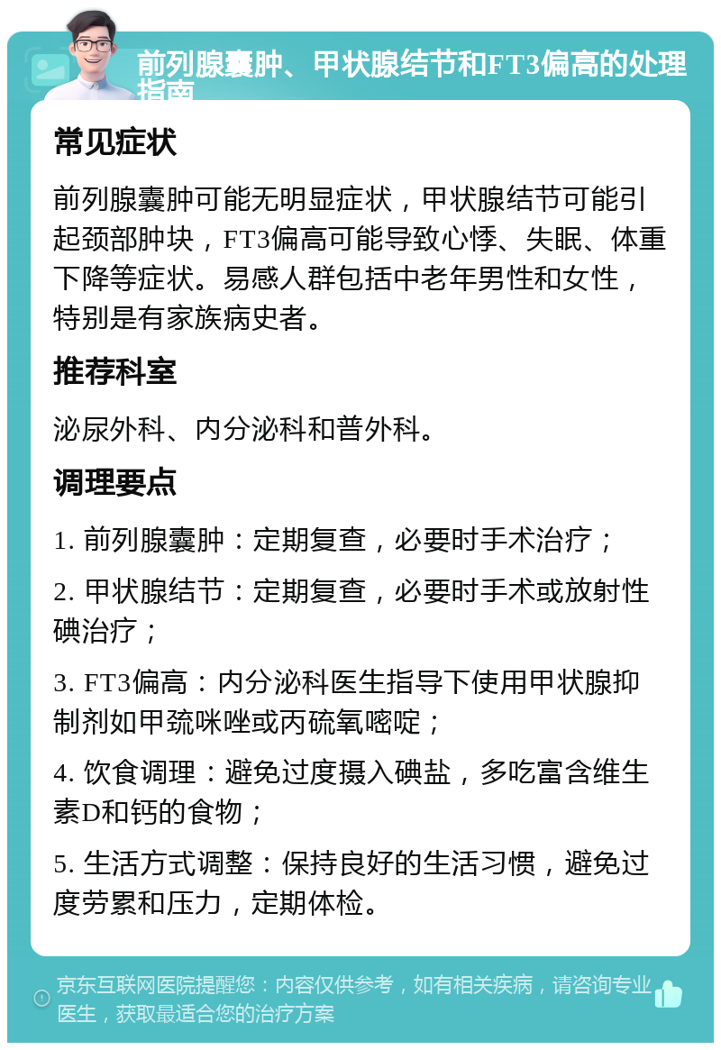 前列腺囊肿、甲状腺结节和FT3偏高的处理指南 常见症状 前列腺囊肿可能无明显症状，甲状腺结节可能引起颈部肿块，FT3偏高可能导致心悸、失眠、体重下降等症状。易感人群包括中老年男性和女性，特别是有家族病史者。 推荐科室 泌尿外科、内分泌科和普外科。 调理要点 1. 前列腺囊肿：定期复查，必要时手术治疗； 2. 甲状腺结节：定期复查，必要时手术或放射性碘治疗； 3. FT3偏高：内分泌科医生指导下使用甲状腺抑制剂如甲巯咪唑或丙硫氧嘧啶； 4. 饮食调理：避免过度摄入碘盐，多吃富含维生素D和钙的食物； 5. 生活方式调整：保持良好的生活习惯，避免过度劳累和压力，定期体检。