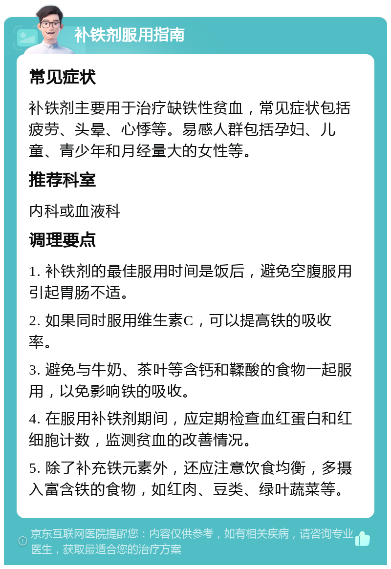 补铁剂服用指南 常见症状 补铁剂主要用于治疗缺铁性贫血，常见症状包括疲劳、头晕、心悸等。易感人群包括孕妇、儿童、青少年和月经量大的女性等。 推荐科室 内科或血液科 调理要点 1. 补铁剂的最佳服用时间是饭后，避免空腹服用引起胃肠不适。 2. 如果同时服用维生素C，可以提高铁的吸收率。 3. 避免与牛奶、茶叶等含钙和鞣酸的食物一起服用，以免影响铁的吸收。 4. 在服用补铁剂期间，应定期检查血红蛋白和红细胞计数，监测贫血的改善情况。 5. 除了补充铁元素外，还应注意饮食均衡，多摄入富含铁的食物，如红肉、豆类、绿叶蔬菜等。