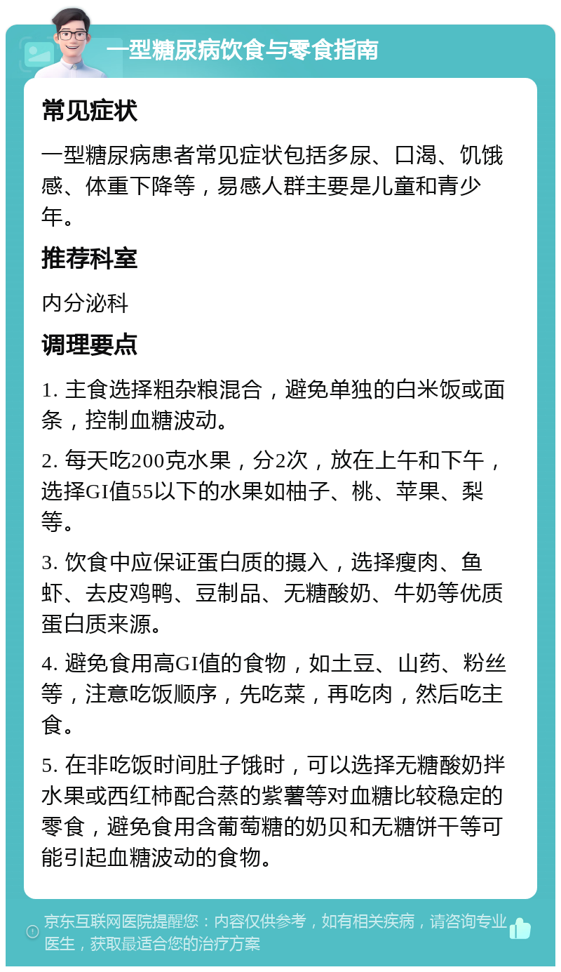 一型糖尿病饮食与零食指南 常见症状 一型糖尿病患者常见症状包括多尿、口渴、饥饿感、体重下降等，易感人群主要是儿童和青少年。 推荐科室 内分泌科 调理要点 1. 主食选择粗杂粮混合，避免单独的白米饭或面条，控制血糖波动。 2. 每天吃200克水果，分2次，放在上午和下午，选择GI值55以下的水果如柚子、桃、苹果、梨等。 3. 饮食中应保证蛋白质的摄入，选择瘦肉、鱼虾、去皮鸡鸭、豆制品、无糖酸奶、牛奶等优质蛋白质来源。 4. 避免食用高GI值的食物，如土豆、山药、粉丝等，注意吃饭顺序，先吃菜，再吃肉，然后吃主食。 5. 在非吃饭时间肚子饿时，可以选择无糖酸奶拌水果或西红柿配合蒸的紫薯等对血糖比较稳定的零食，避免食用含葡萄糖的奶贝和无糖饼干等可能引起血糖波动的食物。