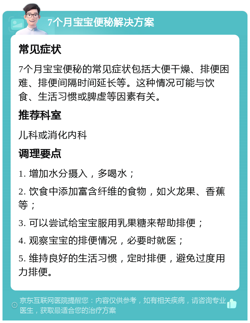 7个月宝宝便秘解决方案 常见症状 7个月宝宝便秘的常见症状包括大便干燥、排便困难、排便间隔时间延长等。这种情况可能与饮食、生活习惯或脾虚等因素有关。 推荐科室 儿科或消化内科 调理要点 1. 增加水分摄入，多喝水； 2. 饮食中添加富含纤维的食物，如火龙果、香蕉等； 3. 可以尝试给宝宝服用乳果糖来帮助排便； 4. 观察宝宝的排便情况，必要时就医； 5. 维持良好的生活习惯，定时排便，避免过度用力排便。