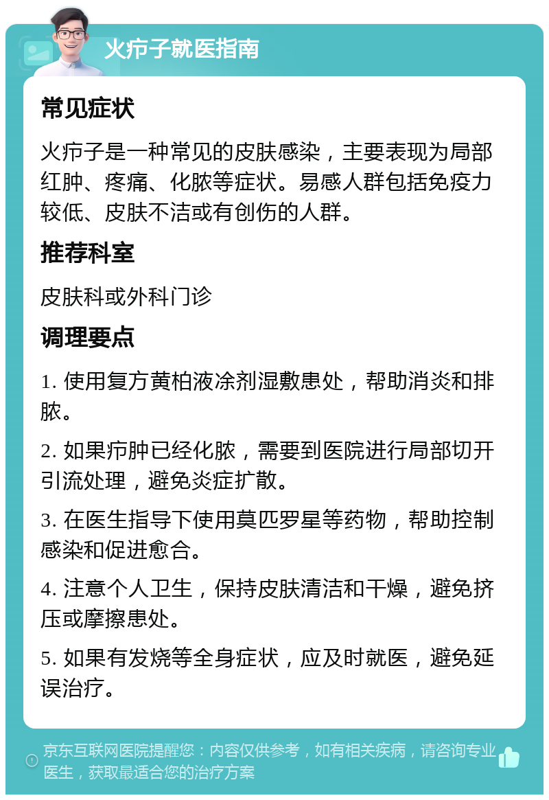 火疖子就医指南 常见症状 火疖子是一种常见的皮肤感染，主要表现为局部红肿、疼痛、化脓等症状。易感人群包括免疫力较低、皮肤不洁或有创伤的人群。 推荐科室 皮肤科或外科门诊 调理要点 1. 使用复方黄柏液凃剂湿敷患处，帮助消炎和排脓。 2. 如果疖肿已经化脓，需要到医院进行局部切开引流处理，避免炎症扩散。 3. 在医生指导下使用莫匹罗星等药物，帮助控制感染和促进愈合。 4. 注意个人卫生，保持皮肤清洁和干燥，避免挤压或摩擦患处。 5. 如果有发烧等全身症状，应及时就医，避免延误治疗。