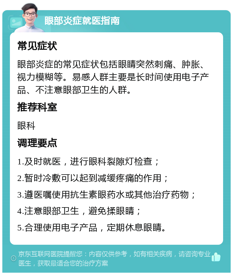 眼部炎症就医指南 常见症状 眼部炎症的常见症状包括眼睛突然刺痛、肿胀、视力模糊等。易感人群主要是长时间使用电子产品、不注意眼部卫生的人群。 推荐科室 眼科 调理要点 1.及时就医，进行眼科裂隙灯检查； 2.暂时冷敷可以起到减缓疼痛的作用； 3.遵医嘱使用抗生素眼药水或其他治疗药物； 4.注意眼部卫生，避免揉眼睛； 5.合理使用电子产品，定期休息眼睛。