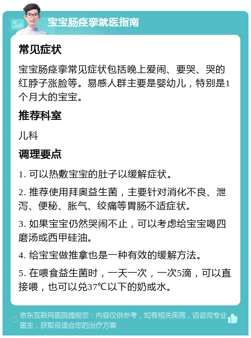 宝宝肠痉挛就医指南 常见症状 宝宝肠痉挛常见症状包括晚上爱闹、要哭、哭的红脖子涨脸等。易感人群主要是婴幼儿，特别是1个月大的宝宝。 推荐科室 儿科 调理要点 1. 可以热敷宝宝的肚子以缓解症状。 2. 推荐使用拜奥益生菌，主要针对消化不良、泄泻、便秘、胀气、绞痛等胃肠不适症状。 3. 如果宝宝仍然哭闹不止，可以考虑给宝宝喝四磨汤或西甲硅油。 4. 给宝宝做推拿也是一种有效的缓解方法。 5. 在喂食益生菌时，一天一次，一次5滴，可以直接喂，也可以兑37℃以下的奶或水。