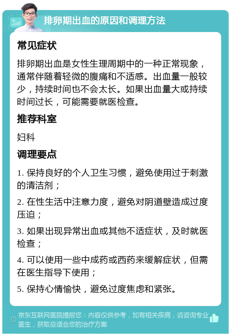 排卵期出血的原因和调理方法 常见症状 排卵期出血是女性生理周期中的一种正常现象，通常伴随着轻微的腹痛和不适感。出血量一般较少，持续时间也不会太长。如果出血量大或持续时间过长，可能需要就医检查。 推荐科室 妇科 调理要点 1. 保持良好的个人卫生习惯，避免使用过于刺激的清洁剂； 2. 在性生活中注意力度，避免对阴道壁造成过度压迫； 3. 如果出现异常出血或其他不适症状，及时就医检查； 4. 可以使用一些中成药或西药来缓解症状，但需在医生指导下使用； 5. 保持心情愉快，避免过度焦虑和紧张。