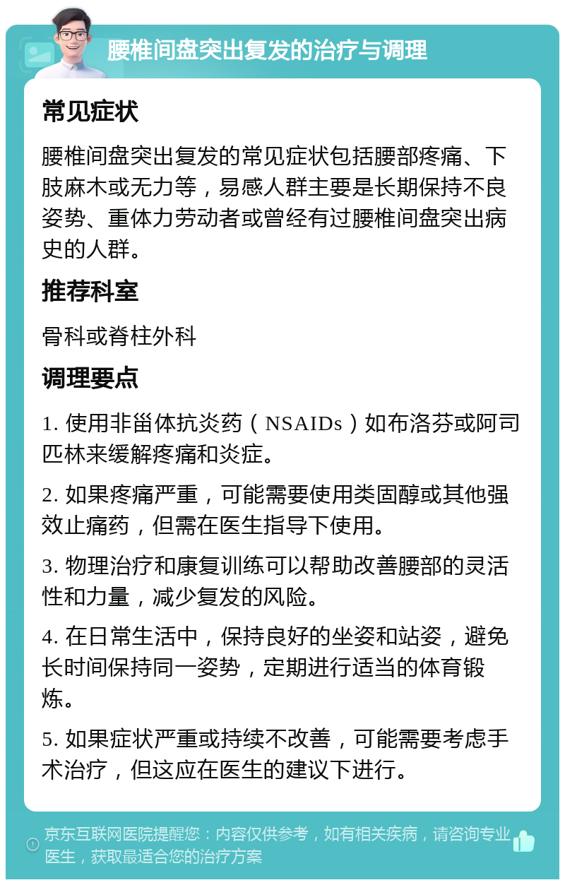 腰椎间盘突出复发的治疗与调理 常见症状 腰椎间盘突出复发的常见症状包括腰部疼痛、下肢麻木或无力等，易感人群主要是长期保持不良姿势、重体力劳动者或曾经有过腰椎间盘突出病史的人群。 推荐科室 骨科或脊柱外科 调理要点 1. 使用非甾体抗炎药（NSAIDs）如布洛芬或阿司匹林来缓解疼痛和炎症。 2. 如果疼痛严重，可能需要使用类固醇或其他强效止痛药，但需在医生指导下使用。 3. 物理治疗和康复训练可以帮助改善腰部的灵活性和力量，减少复发的风险。 4. 在日常生活中，保持良好的坐姿和站姿，避免长时间保持同一姿势，定期进行适当的体育锻炼。 5. 如果症状严重或持续不改善，可能需要考虑手术治疗，但这应在医生的建议下进行。