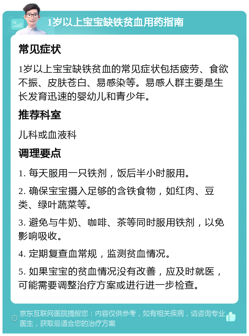 1岁以上宝宝缺铁贫血用药指南 常见症状 1岁以上宝宝缺铁贫血的常见症状包括疲劳、食欲不振、皮肤苍白、易感染等。易感人群主要是生长发育迅速的婴幼儿和青少年。 推荐科室 儿科或血液科 调理要点 1. 每天服用一只铁剂，饭后半小时服用。 2. 确保宝宝摄入足够的含铁食物，如红肉、豆类、绿叶蔬菜等。 3. 避免与牛奶、咖啡、茶等同时服用铁剂，以免影响吸收。 4. 定期复查血常规，监测贫血情况。 5. 如果宝宝的贫血情况没有改善，应及时就医，可能需要调整治疗方案或进行进一步检查。