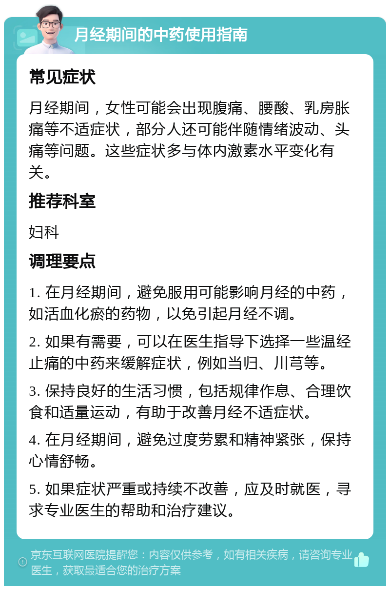 月经期间的中药使用指南 常见症状 月经期间，女性可能会出现腹痛、腰酸、乳房胀痛等不适症状，部分人还可能伴随情绪波动、头痛等问题。这些症状多与体内激素水平变化有关。 推荐科室 妇科 调理要点 1. 在月经期间，避免服用可能影响月经的中药，如活血化瘀的药物，以免引起月经不调。 2. 如果有需要，可以在医生指导下选择一些温经止痛的中药来缓解症状，例如当归、川芎等。 3. 保持良好的生活习惯，包括规律作息、合理饮食和适量运动，有助于改善月经不适症状。 4. 在月经期间，避免过度劳累和精神紧张，保持心情舒畅。 5. 如果症状严重或持续不改善，应及时就医，寻求专业医生的帮助和治疗建议。