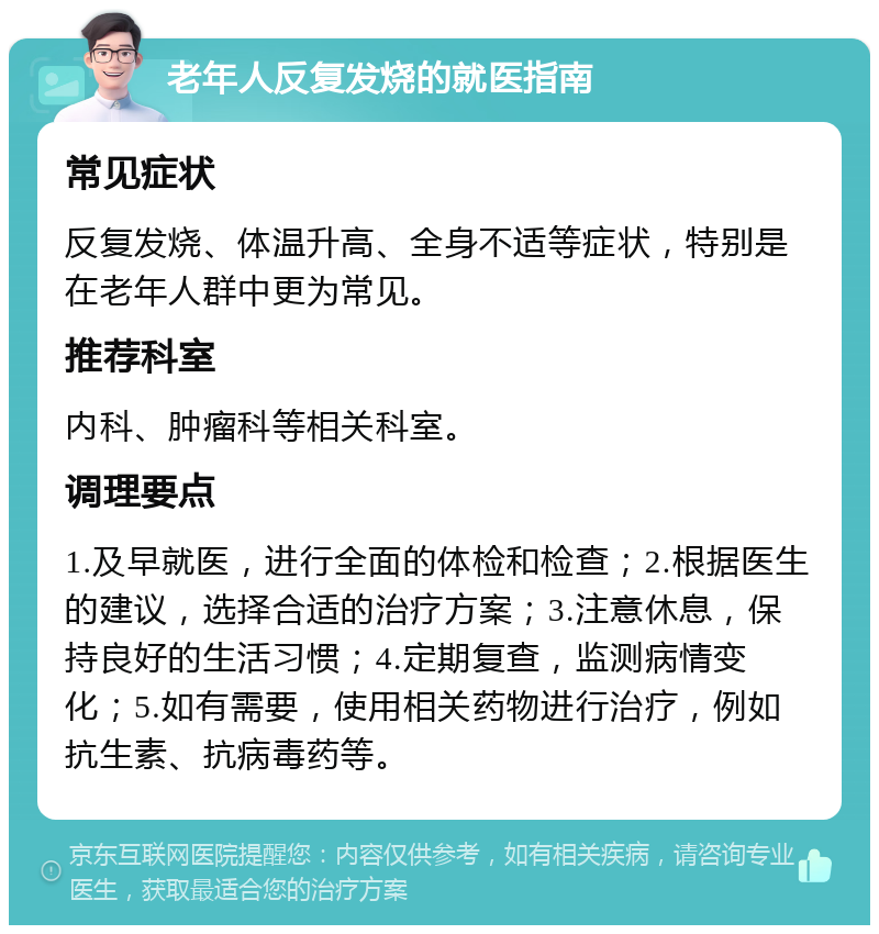 老年人反复发烧的就医指南 常见症状 反复发烧、体温升高、全身不适等症状，特别是在老年人群中更为常见。 推荐科室 内科、肿瘤科等相关科室。 调理要点 1.及早就医，进行全面的体检和检查；2.根据医生的建议，选择合适的治疗方案；3.注意休息，保持良好的生活习惯；4.定期复查，监测病情变化；5.如有需要，使用相关药物进行治疗，例如抗生素、抗病毒药等。